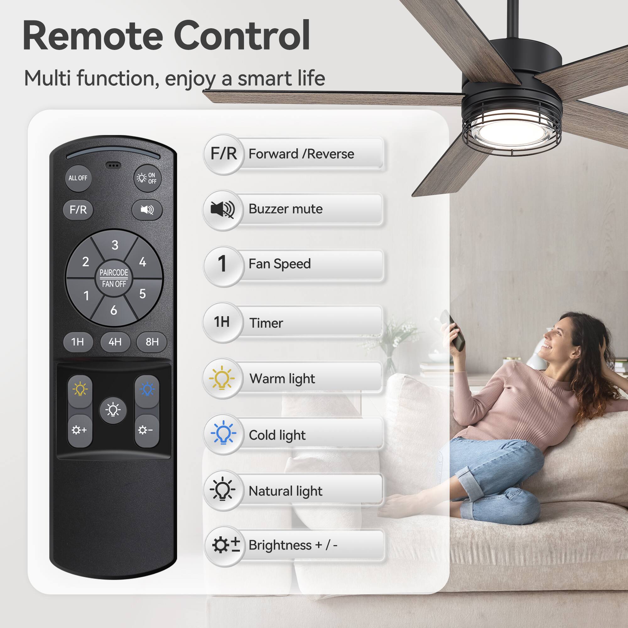 Remote Control  
Multi function, enjoy a smart life  

F/R Forward / Reverse  
ALL OFF ON  
OHF F/R  
Buzzer mute  
PAIRCODE  
FAN OFF  
1H 4H 8H  
1 2 3 4 5 6  
Fan Speed  
Timer  
Warm light  
Cold light  
Natural light  
Brightness + / -