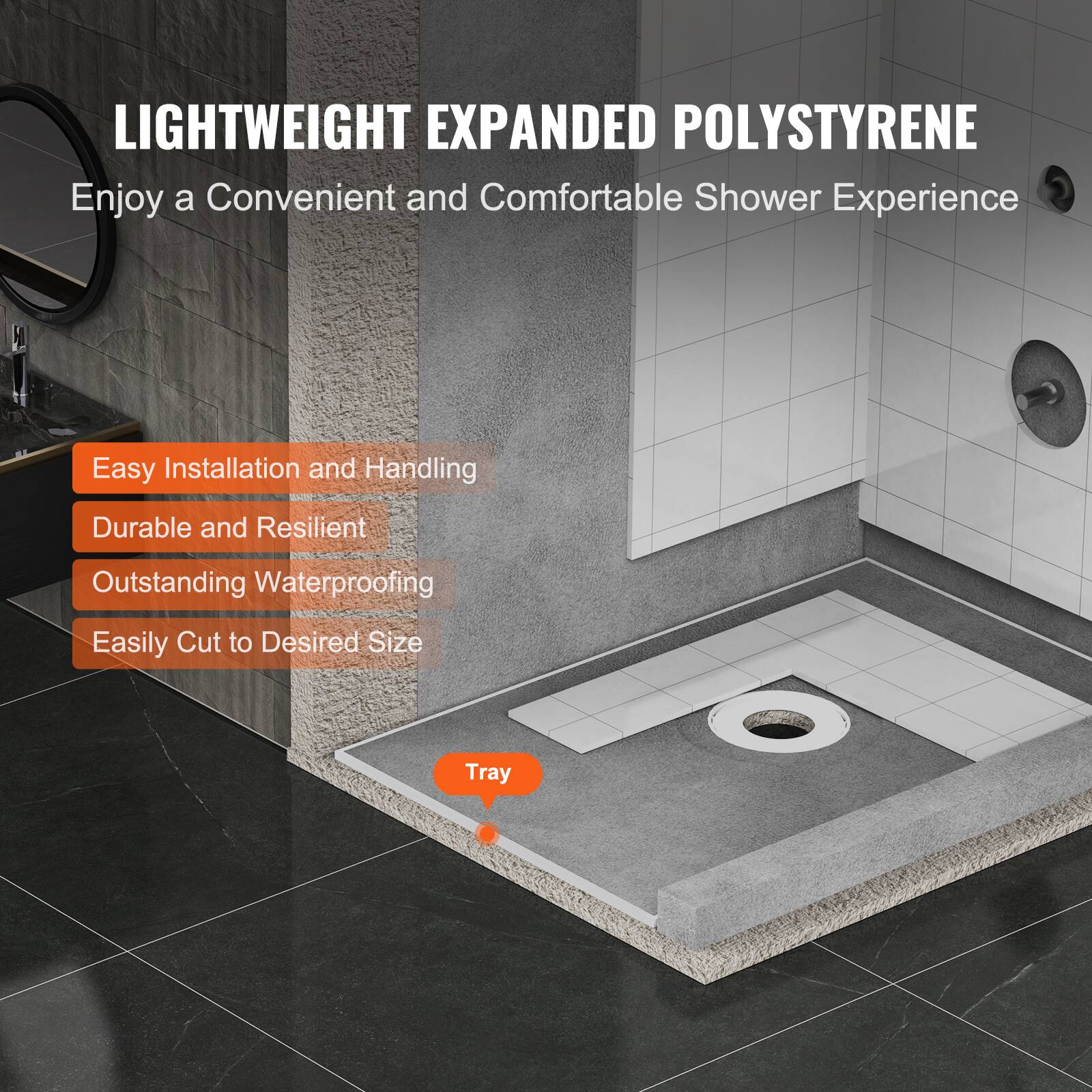 LIGHTWEIGHT EXPANDED POLYSTYRENE  
Enjoy a Convenient and Comfortable Shower Experience  

- Easy Installation and Handling  
- Durable and Resilient  
- Outstanding Waterproofing  
- Easily Cut to Desired Size  

Tray