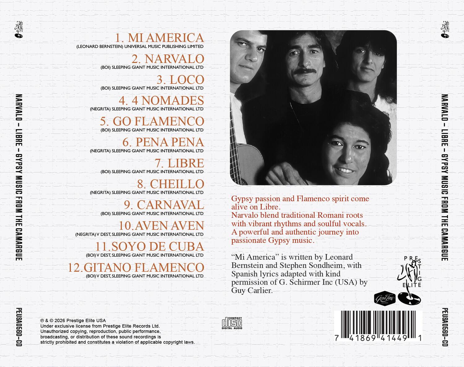 NARVALO LIBRE - GYPSY MUSIC FROM THE CAMARGUE

1. MI AMERICA (LEONARD BERNSTEIN) UNIVERSAL MUSIC PUBLISHING LIMITED
2. NARVALO (BOI) SLEEPING GIANT MUSIC INTERNATIONAL
3. LOCO (BOI) SLEEPING GIANT MUSIC INTERNATIONAL
4. 4 NOMADES (NEGRITA) SLEEPING GIANT MUSIC INTERNATIONAL
5. GO FLAMENCO (BOI) SLEEPING GIANT MUSIC INTERNATIONAL
6. PENA PENA (NEGRITA) SLEEPING GIANT MUSIC INTERNATIONAL
7. LIBRE (BOI) SLEEPING GIANT MUSIC INTERNATIONAL
8. CHEILLO (NEGRITA) SLEEPING GIANT MUSIC INTERNATIONAL
9. CARNAVAL (BOI) SLEEPING GIANT MUSIC INTERNATIONAL LTD
10. AVEN AVEN (NEGRITA) V DEST. SLEEPING GIANT MUSIC INTERNATIONAL
11. SOYO DE CUBA (BOI) SLEEPING GIANT MUSIC INTERNATIONAL
12. GITANO FLAMENCO (BOI) V DEST. SLEEPING GIANT MUSIC INTERNATIONAL

Gypsy passion and