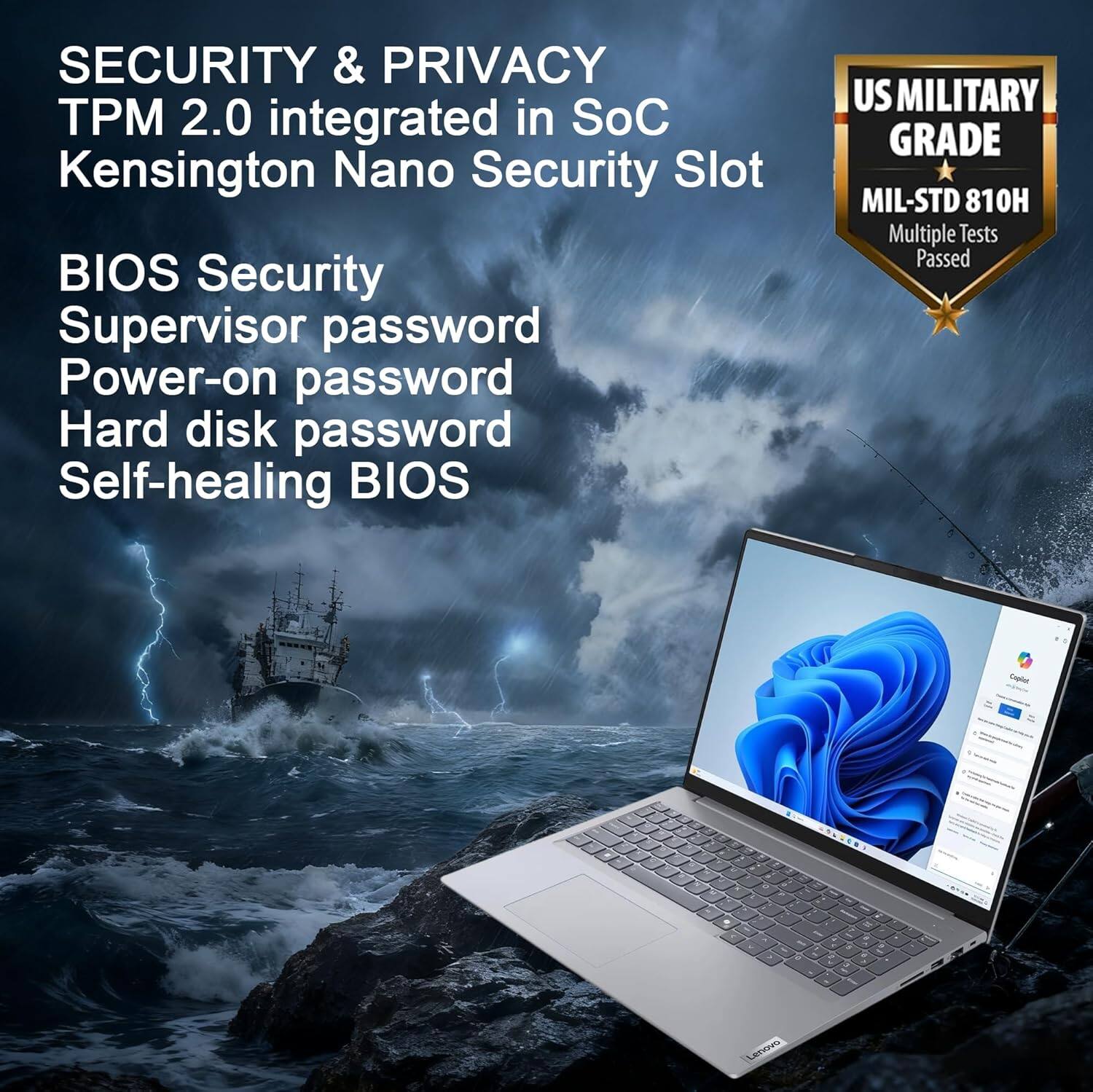 SECURITY & PRIVACY  
TPM 2.0 integrated in SoC  
Kensington Nano Security Slot  

BIOS Security  
Supervisor password  
Power-on password  
Hard disk password  
Self-healing BIOS  

US MILITARY GRADE  
MIL-STD 810H  
Multiple Tests Passed