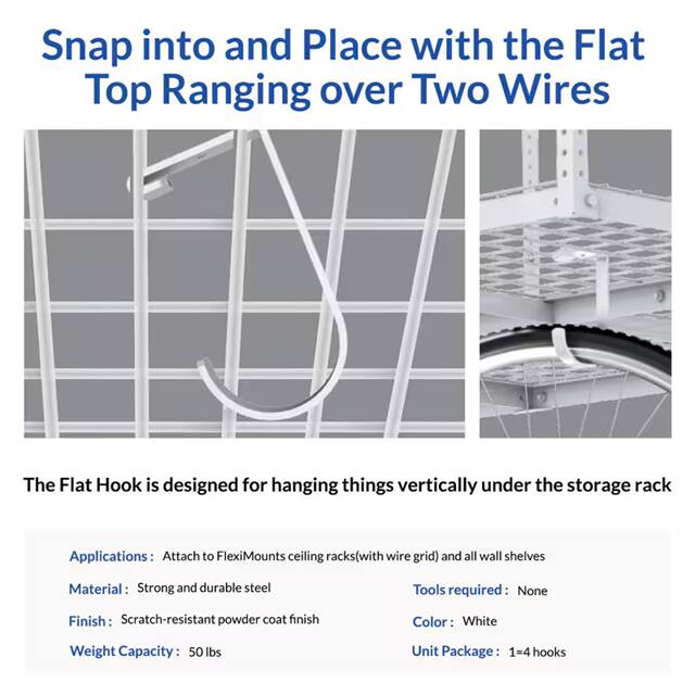 Snap into and Place with the Flat Top Ranging over Two Wires

The Flat Hook is designed for hanging things vertically under the storage rack

Applications: Attach to FlexiMounts ceiling racks (with wire grid) and all wall shelves

Material: Strong and durable steel

Tools required: None

Finish: Scratch-resistant powder coat finish

Color: White

Weight Capacity: 50 lbs

Unit Package: 1-4 hooks
