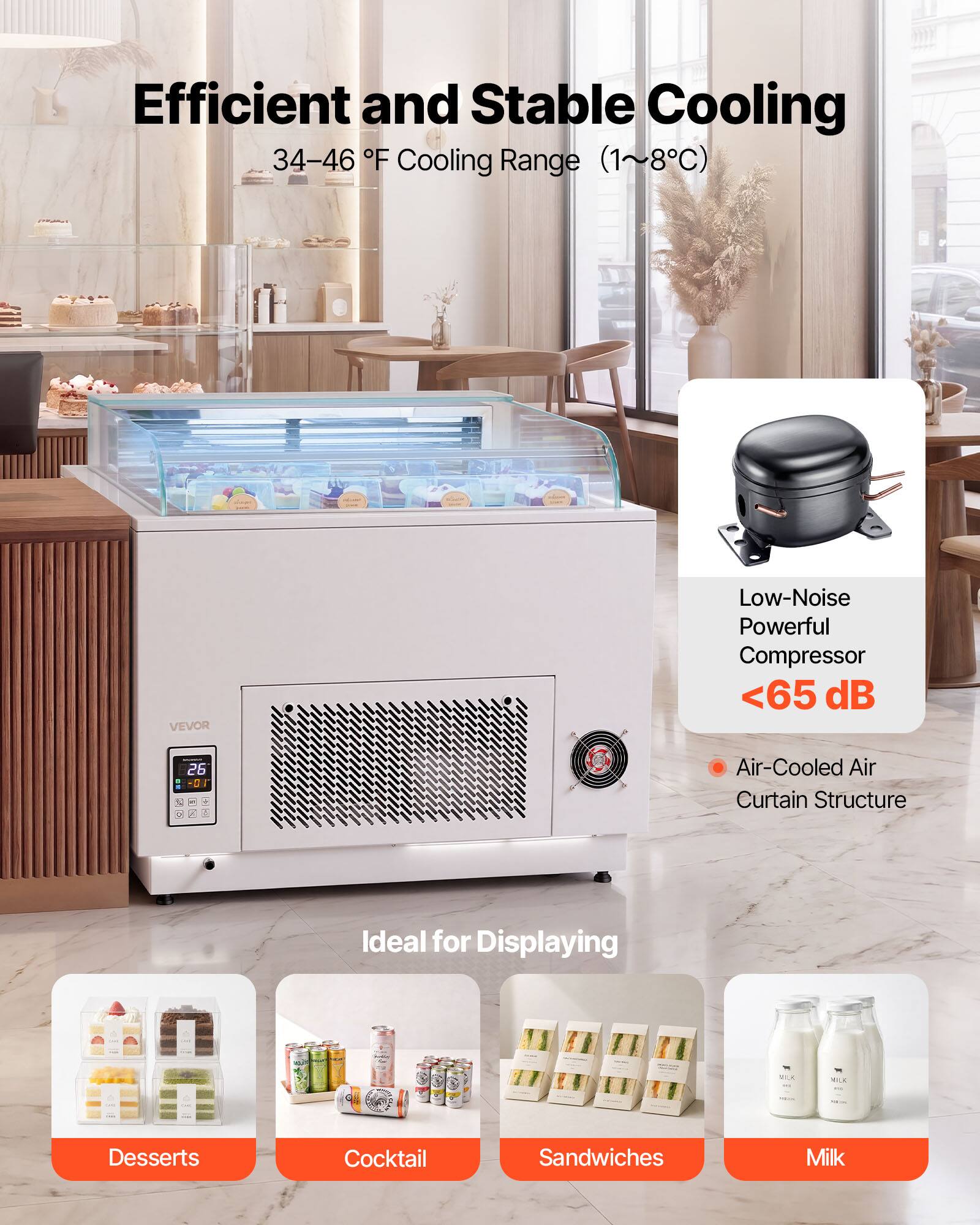 Efficient and Stable Cooling  
34-46°F Cooling Range (1~8°C)  
VEVOR Low-Noise Powerful Compressor <65 dB  
Air-Cooled Air Curtain Structure  
Ideal for Displaying  
- Desserts  
- Cocktail  
- Sandwiches  
- Milk