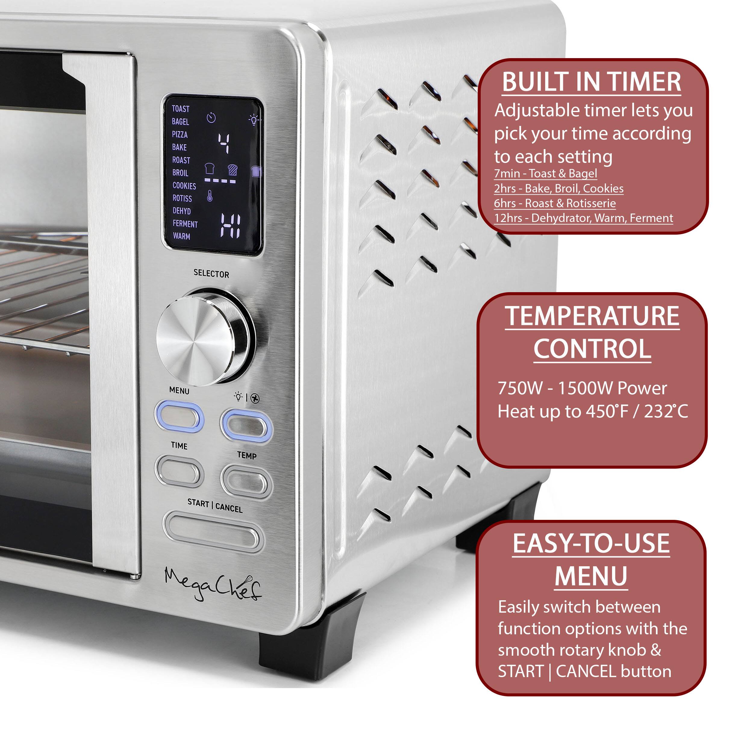 TOAST BAGEL PIZZA BAKE ROAST BROIL COOKIES ROTISSERIE DEHYDRATOR FERMENT WARM BUILT IN TIMER Adjustable timer lets you pick your time according to each setting 7min- Toast & Bagel 2hrs Bake, Broil, Cookies 6hrs Roast & Rotisserie 12hrs Dehydrator, Warm, Ferment SELECTOR TEMPERATURE CONTROL MENU 750W - 1500W Power Heat up to 450F / 232C TIME TEMP START CANCEL MegaChef EASY-TO-USE MENU Easily switch between function options with the smooth rotary knob & START CANCEL button