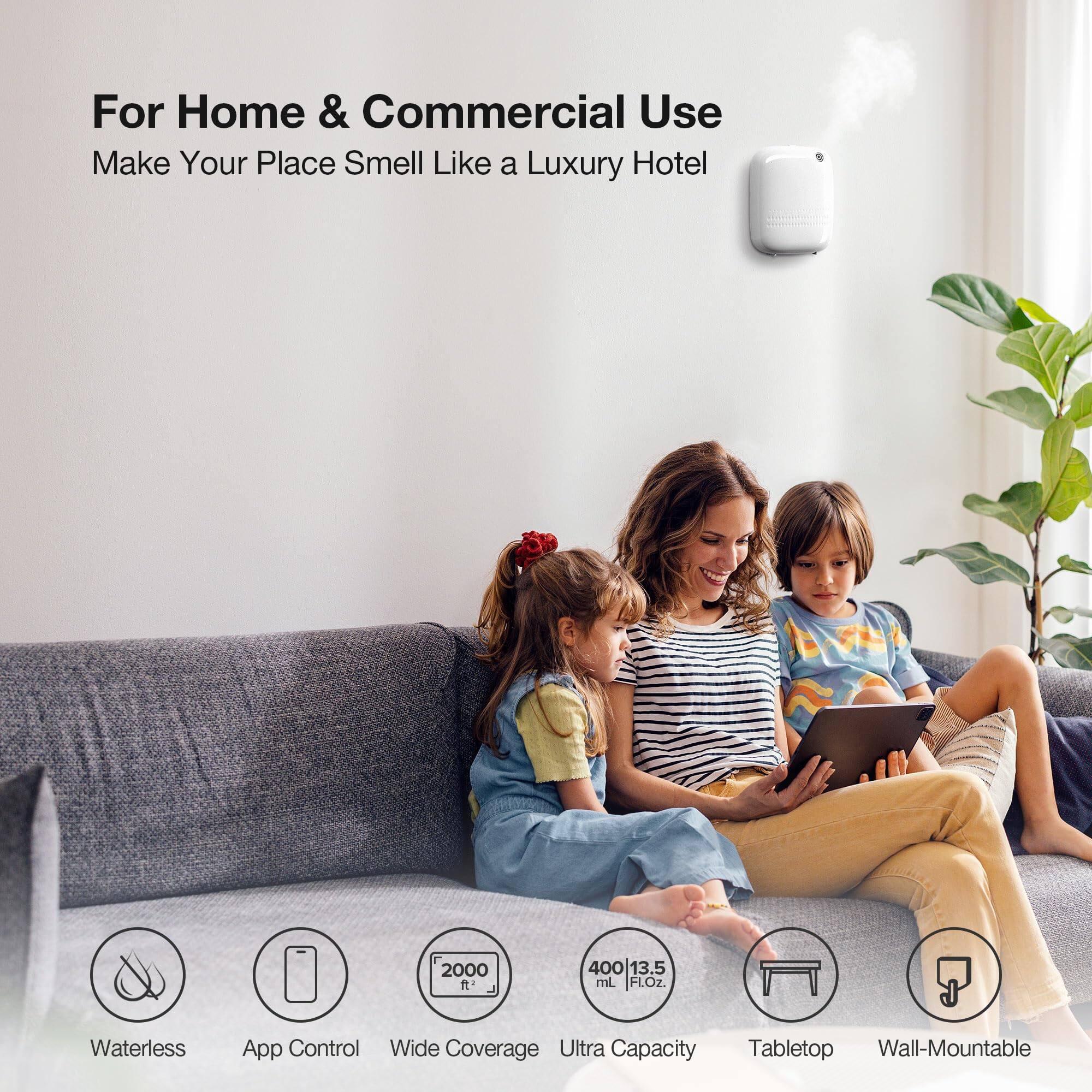 For Home & Commercial Use  
Make Your Place Smell Like a Luxury Hotel  

- Waterless  
- App Control  
- Wide Coverage  
- Ultra Capacity  
- Tabletop  
- Wall-Mountable  

2000 ft²  
400 mL | 13.5 FL.OZ.