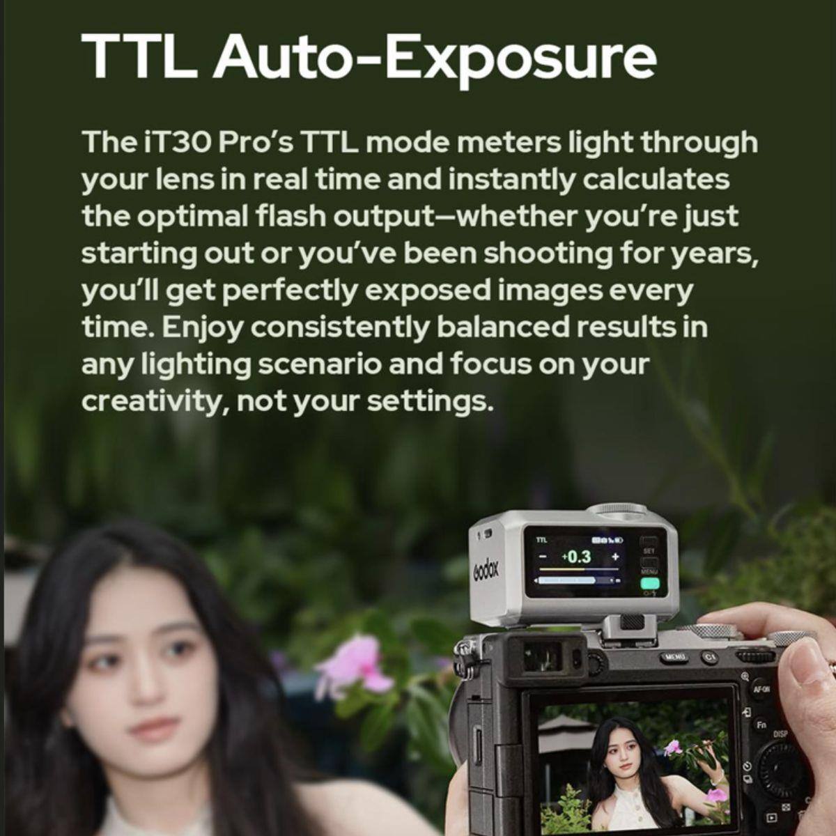 TTL Auto-Exposure

The iT30 Pro's TTL mode meters light through your lens in real time and instantly calculates the optimal flash output—whether you're just starting out or you've been shooting for years, you'll get perfectly exposed images every time. Enjoy consistently balanced results in any lighting scenario and focus on your creativity, not your settings.