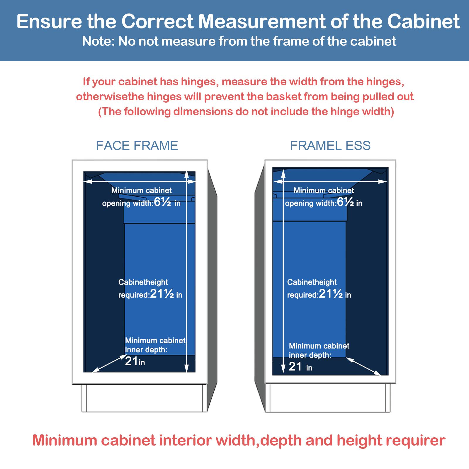 Ensure the Correct Measurement of the Cabinet

Note: No not measure from the frame of the cabinet

If your cabinet has hinges, measure the width from the hinges, otherwise the hinges will prevent the basket from being pulled out (The following dimensions do not include the hinge width)

FACE FRAME

Minimum cabinet opening width: 61/2 in
Cabinetheight required: 211/2 in
Minimum cabinet inner depth: 21 in

FRAMEL ESS

Minimum cabinet opening width: 61/2 in
Cabinetheight required: 211/2 in
Minimum cabinet inner depth: 21 in

Minimum cabinet interior width, depth and height requirer