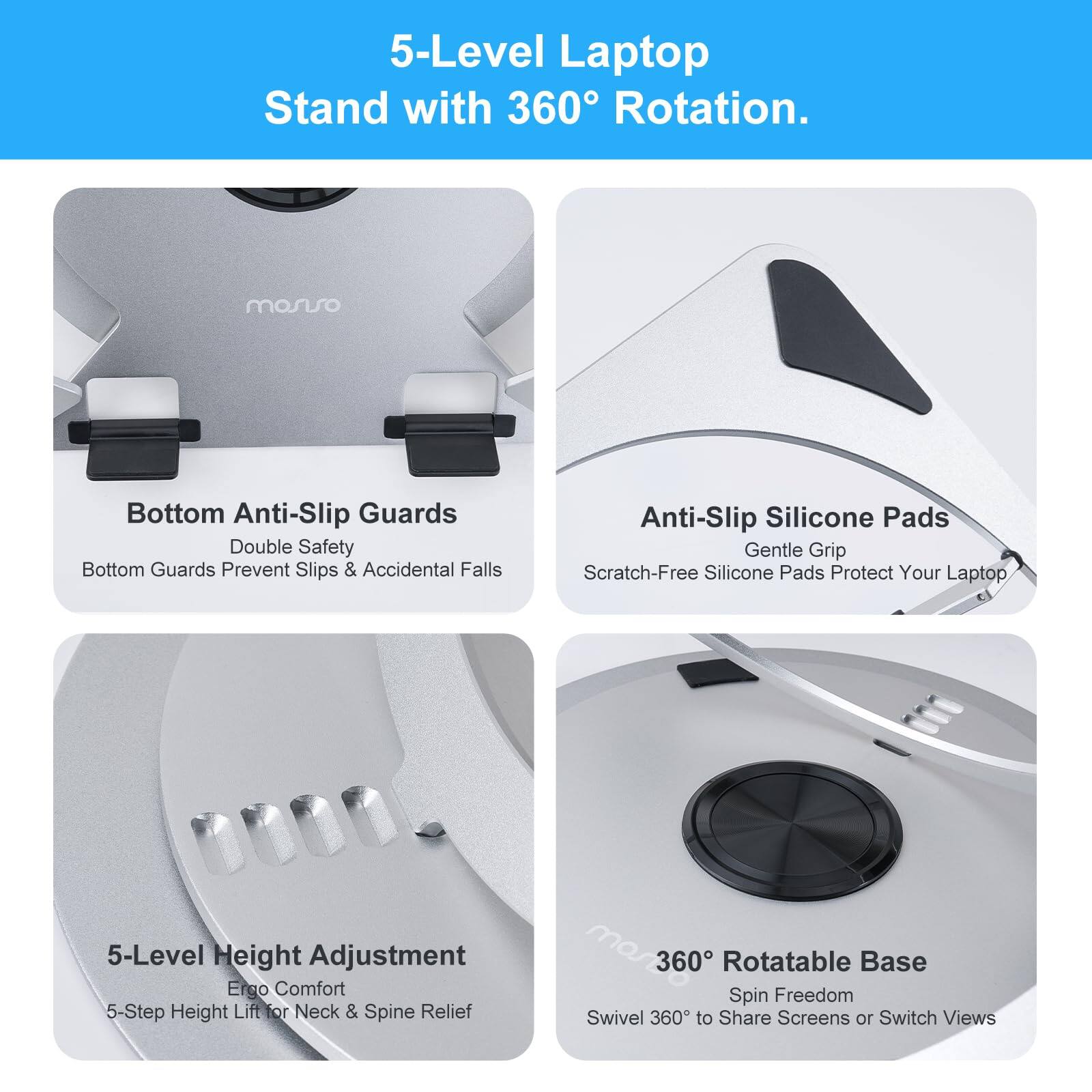 5-Level Laptop Stand with 360° Rotation.

- Bottom Anti-Slip Guards
  - Double Safety Bottom Guards Prevent Slips & Accidental Falls

- Anti-Slip Silicone Pads
  - Gentle Grip Scratch-Free Silicone Pads Protect Your Laptop

- 5-Level Height Adjustment
  - Ergo Comfort 5-Step Height Lift for Neck & Spine Relief

- 360° Rotatable Base
  - Spin Freedom Swivel 360° to Share Screens or Switch Views