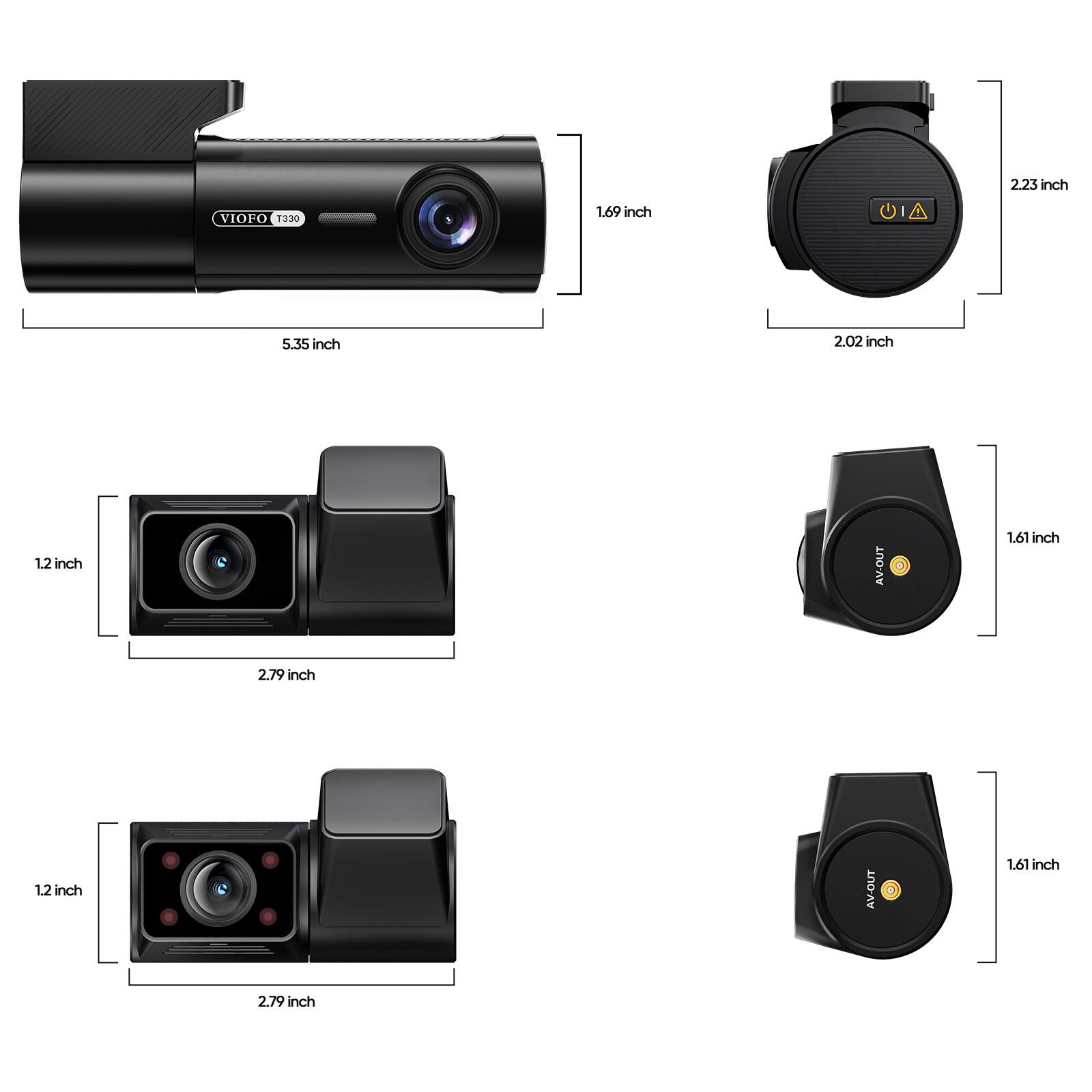2.23 inch  
VIOFO T330  
1.69 inch  
5.35 inch  
2.02 inch  
1.2 inch  
AV-OUT  
1.61 inch  
2.79 inch  
1.2 inch  
AV-OUT  
1.61 inch  
2.79 inch