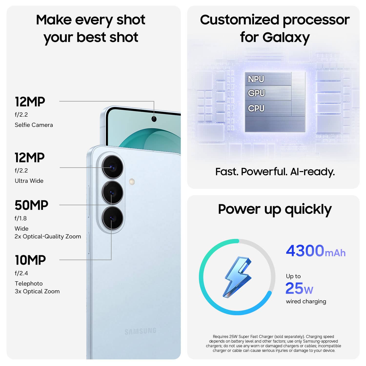 Make every shot your best shot
12MP f/2.2 Selfie Camera
12MP f/2.2 Ultra Wide
50MP f/1.8 Wide 2x Optical-Quality Zoom
10MP f/2.4 Telephoto 3x Optical Zoom
Customized processor for Galaxy
NPU GPU CPU
Fast. Powerful. AI-ready.
Power up quickly
4300mAh
Up to 25w wired charging
Requires 25W Super Fast Charger (sold separately)
Charging speed depends on battery level and other factors; use only Samsung-approved chargers; do not use any worn or damaged chargers or cables; incompatible charger or cable can cause serious injuries or damage to your device.