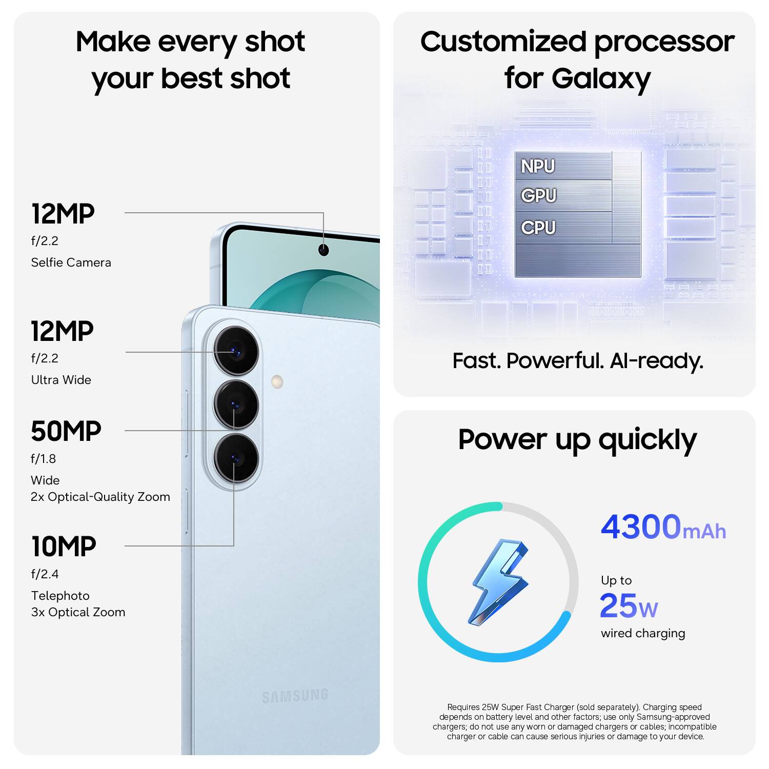 Make every shot your best shot

12MP f/2.2 Selfie Camera

12MP f/2.2 Ultra Wide

50MP f/1.8 Wide 2x Optical-Quality Zoom

10MP f/2.4 Telephoto 3x Optical Zoom

Customized processor for Galaxy

NPU GPU CPU

Fast. Powerful. AI-ready.

Power up quickly

4300mAh

Up to 25w wired charging

Requires 25W Super Fast Charger (sold separately)

Charging speed depends on battery level and other factors; use only Samsung-approved chargers; do not use any worn or damaged chargers or cables; incompatible charger or cable can cause serious injuries or damage to your device.