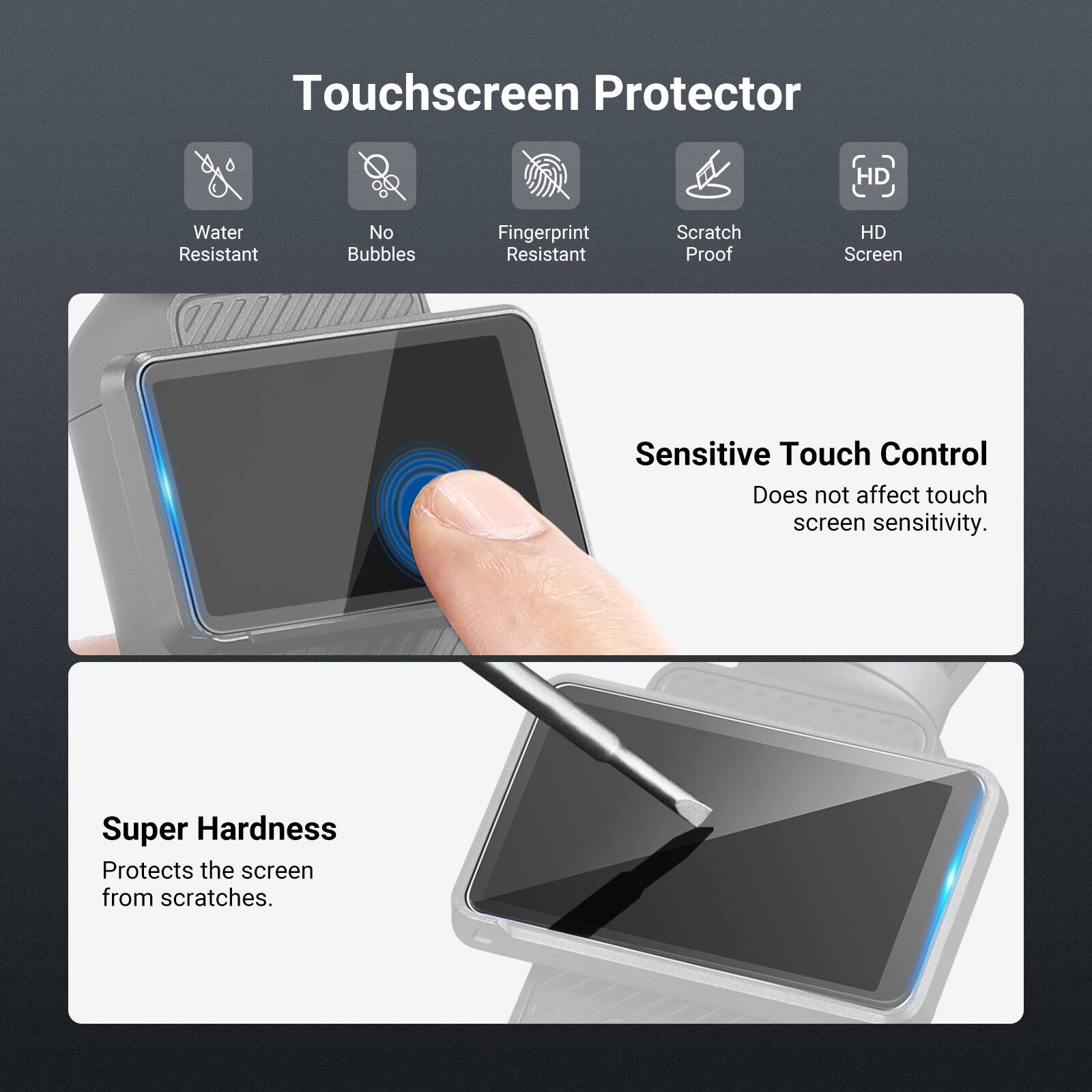 Touchscreen Protector

- Water Resistant
- No Bubbles
- Fingerprint Resistant
- Scratch Proof
- HD Screen

Sensitive Touch Control
Does not affect touch screen sensitivity.

Super Hardness
Protects the screen from scratches.