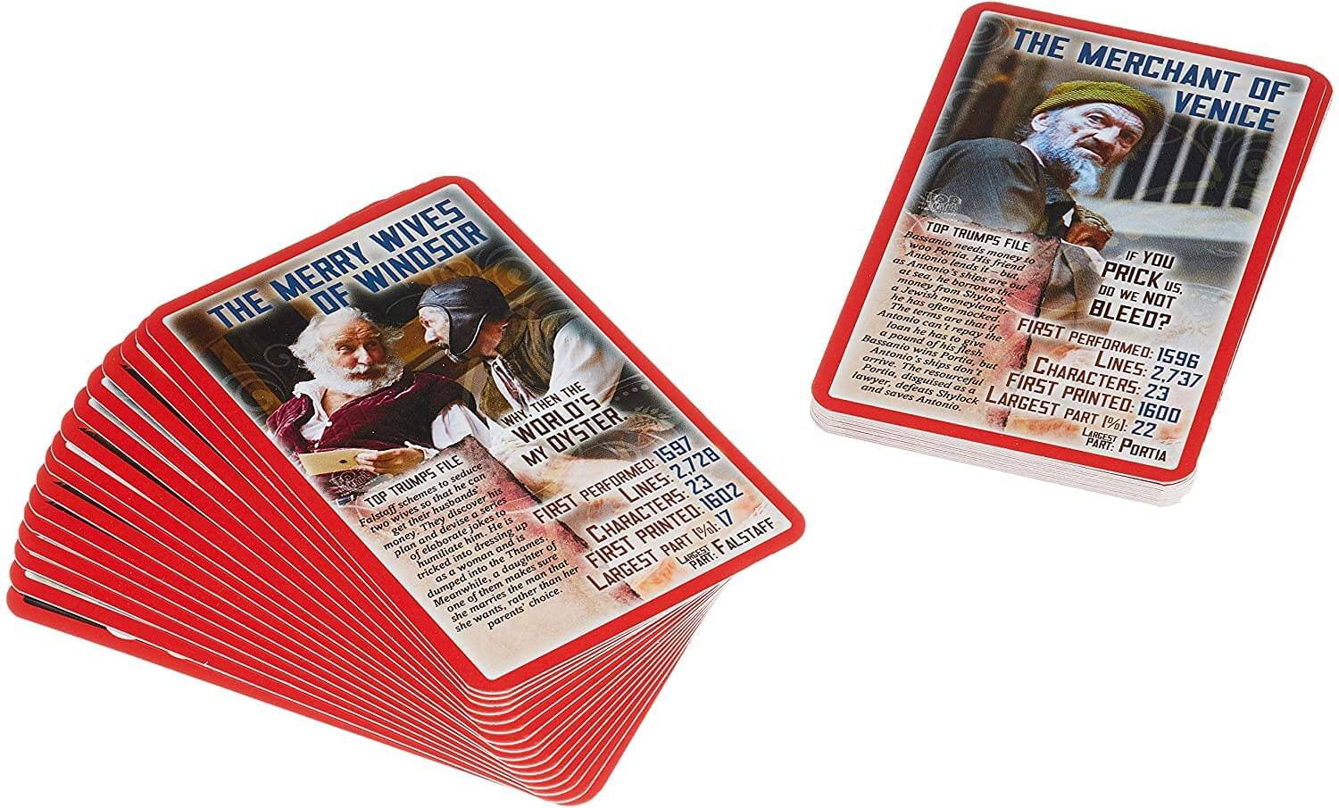 **THE MERCHANT OF VENICE**

- **TOP TRUMPS FILE**
- **WHY MY OYSTER?**
- **FIRST PERFORMED:** 1596
- **LINES:** 2,737
- **CHARACTERS:** 23
- **FIRST PRINTED:** 1600
- **LARGEST PART:** PORTIA

**THE MERRY WIVES OF WINDSOR**

- **TOP TRUMPS FILE**
- **WORLD'S DYSTER**
- **FIRST PERFORMED:** 1597
- **LINES:** 2,728
- **CHARACTERS:** 17
- **FIRST PRINTED:** 1602
- **LARGEST PART:** FALSTAFF