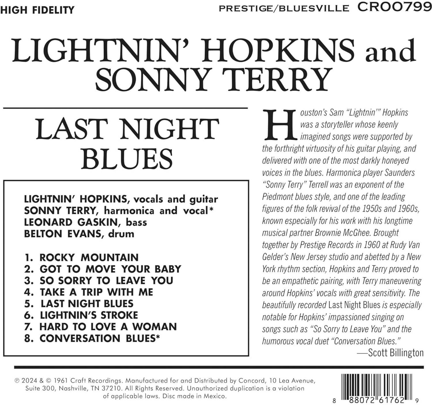 **HIGH FIDELITY**

**PRESTIGE/BLUESVILLE CRO0799**

**LIGHTNIN' HOPKINS and SONNY TERRY**

**LAST NIGHT BLUES**

**LIGHTNIN' HOPKINS, vocals and guitar**  
**SONNY TERRY, harmonica and vocal***  
**LEONARD GASKIN, bass**  
**BELTON EVANS, drum**

1. ROCKY MOUNTAIN  
2. GOT TO MOVE YOUR BABY  
3. SO SORRY TO LEAVE YOU  
4. TAKE A TRIP WITH ME  
5. LAST NIGHT BLUES  
6. LIGHTNIN'S STROKE  
7. HARD TO LOVE A WOMAN  
8. CONVERSATION BLUES*

Houston's Sam "Lightnin'" Hopkins was a storyteller whose keenly imagined songs were supported by the forthright virtuosity of his guitar playing, and delivered with one of the most darkly honeyed voices in the blues. Harmonica player Saunders "Sonny Terry" Terrell was an exponent of the Piedmont blues style, and one of the leading figures of the folk revival of the 1950s and 1960s, known especially
