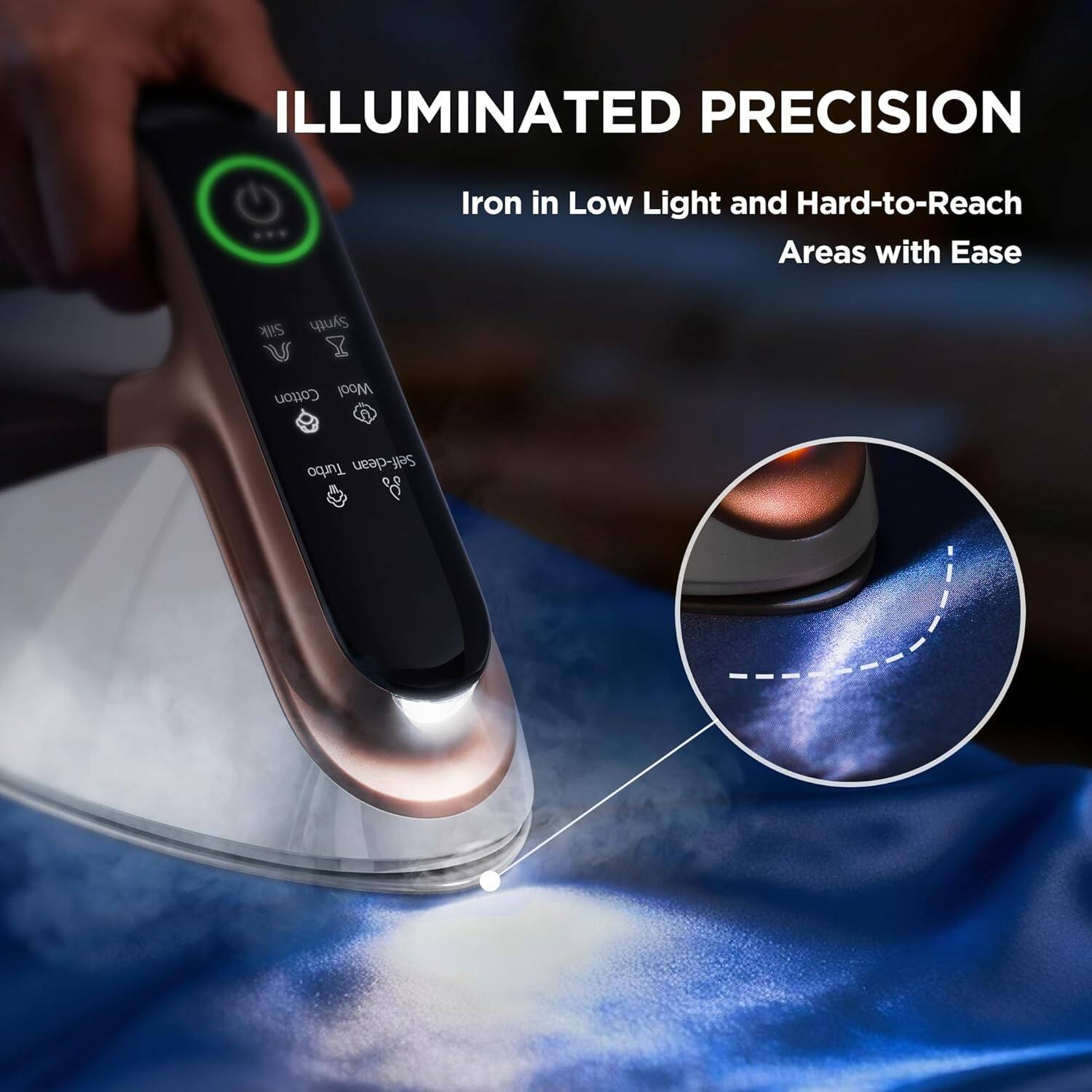 ILLUMINATED PRECISION  
Iron in Low Light and Hard-to-Reach Areas with Ease  

Silk Synth Cotton Wool  
A Turbo Self-clean