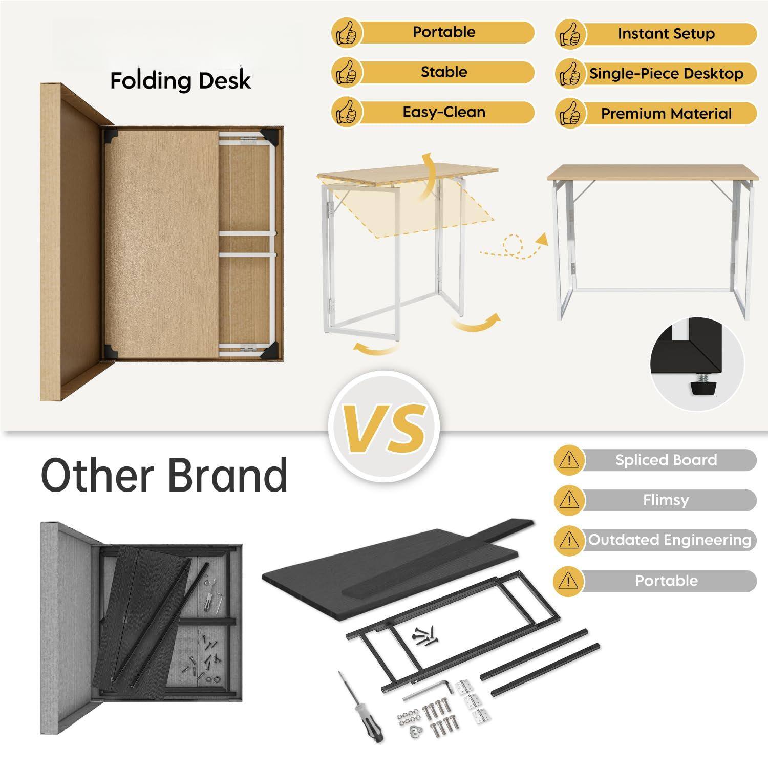 Folding Desk

- Portable
- Stable
- Easy-Clean
- Instant Setup
- Single-Piece Desktop
- Premium Material

VS

Other Brand

- Spliced Board
- Flimsy
- Outdated Engineering
- Portable