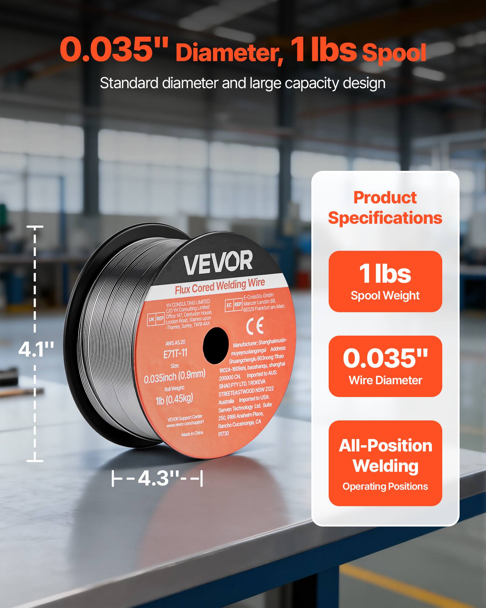 0.035" Diameter, 1 lbs Spool  
Standard diameter and large capacity design  

Product Specifications  
- 4.1"  
- 1 lbs Spool Weight  
- 0.035" Wire Diameter  
- All-Position Welding Operating Positions  

VEVOR  
Flux Cored Welding Wire  
E71T-11  
AWS A5.20  
0.035inch (0.9mm)  
1lb (0.45kg)  

Made in China  

VEVOR Support Center  
www.vevor.com/support  

YH CONSULTING LIMITED  
472, Centurion House,  
London Road, Staines-upon-Thames,  
Surrey, TW18 4AA, UK  

SHANGHAI MUYEYANGONGA THAO  
Shuangchenglu 803, Baoshanqu,  
Shanghai, 1602A-1609, China  

SHAOHAI PTY LTD  
STREETEASTWOOD  
2122, NSW, Australia  

Sarven Technology Ltd.  
9A Anaheim Place,  
Rancho Cucamonga