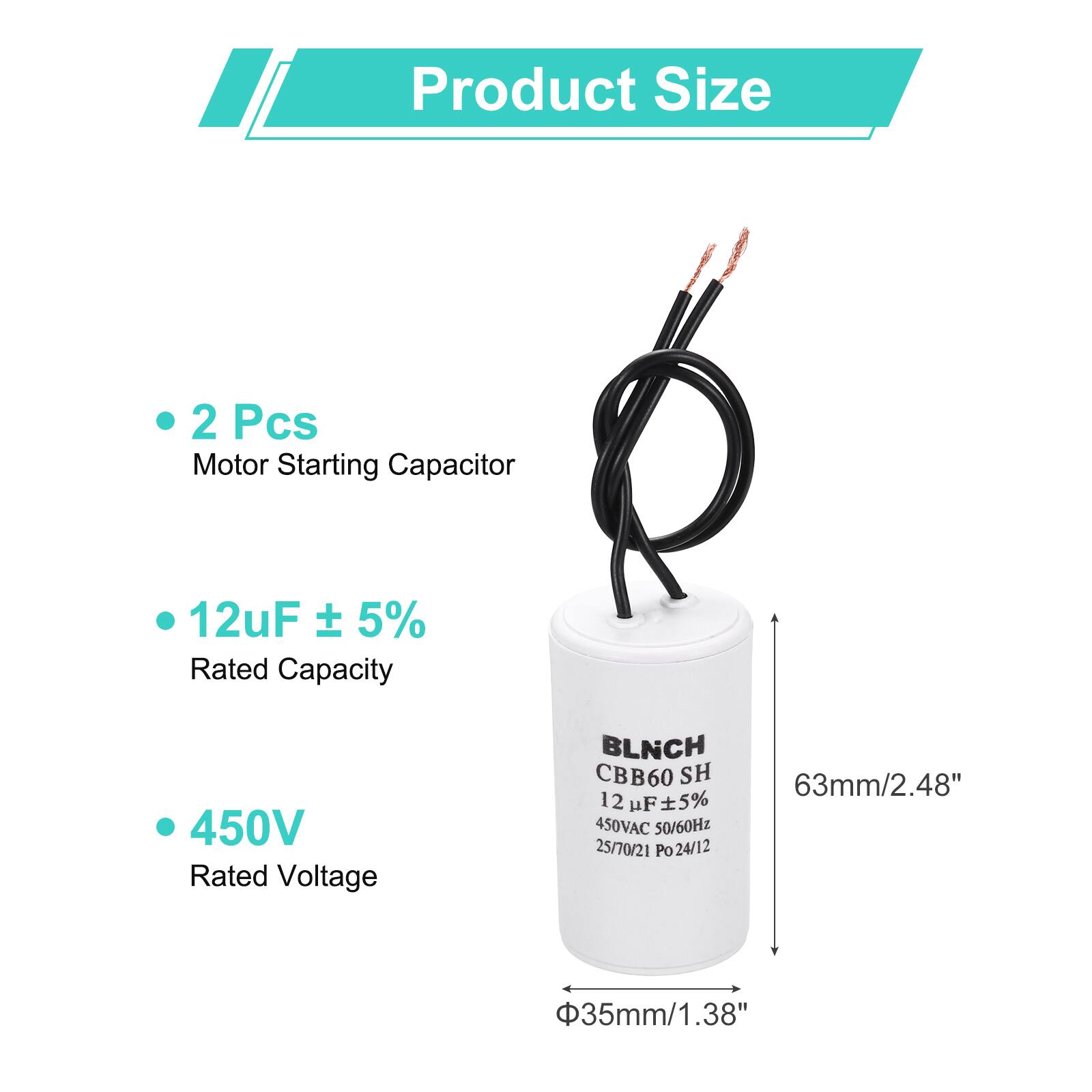 Product Size

- 2 Pcs
  Motor Starting Capacitor

- 12uF ± 5%
  Rated Capacity

- 450V
  Rated Voltage

BLNCH CBB60 SH
12 uF 5% 450VAC 50/60Hz
25/70/21 Po 24/12

63mm/2.48"
Φ35mm/1.38"