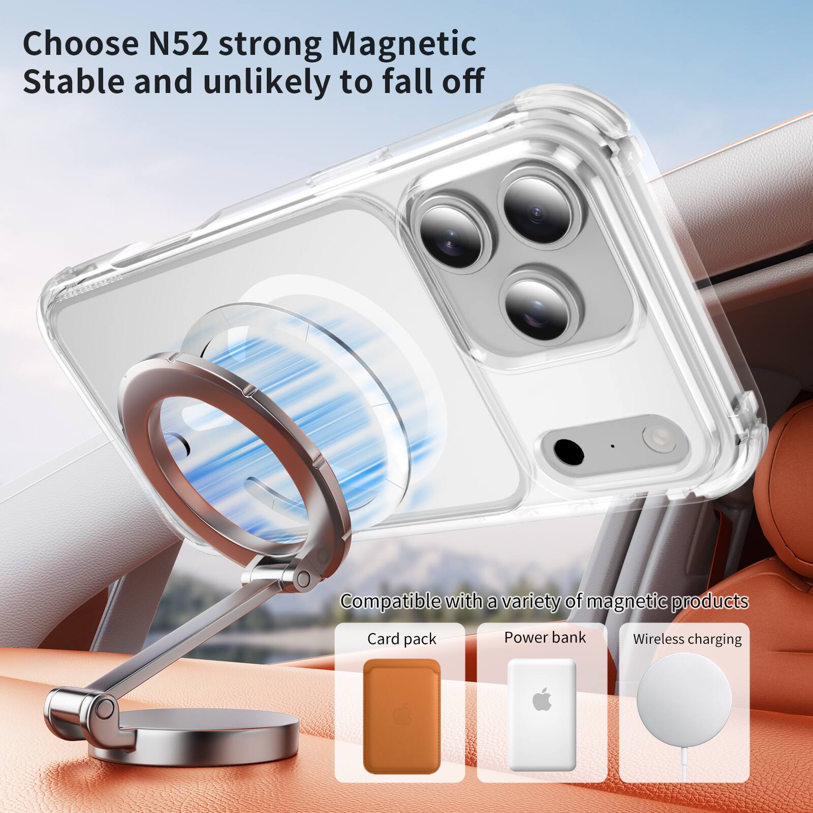 Choose N52 strong Magnetic  
Stable and unlikely to fall off  

Compatible with a variety of magnetic products  
Card pack  
Power bank  
Wireless charging