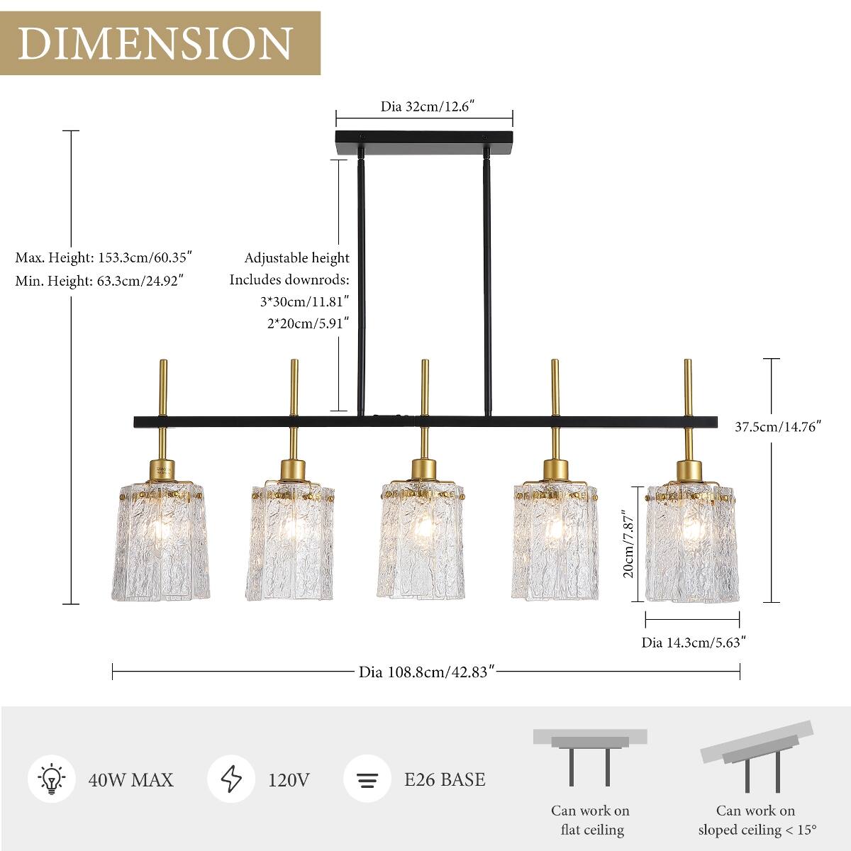 DIMENSION  
Dia 32cm/12.6"  
Max. Height: 153.3cm/60.35"  
Adjustable height  
Min. Height: 63.3cm/24.92"  
Includes downrods:  
3*30cm/11.81"  
2*20cm/5.91"  
Dia 108.8cm/42.83"  
20cm/7.87"  
37.5cm/14.76"  
Dia 14.3cm/5.63"  
40W MAX  
120V  
E26 BASE  
Can work on flat ceiling  
Can work on sloped ceiling < 15°