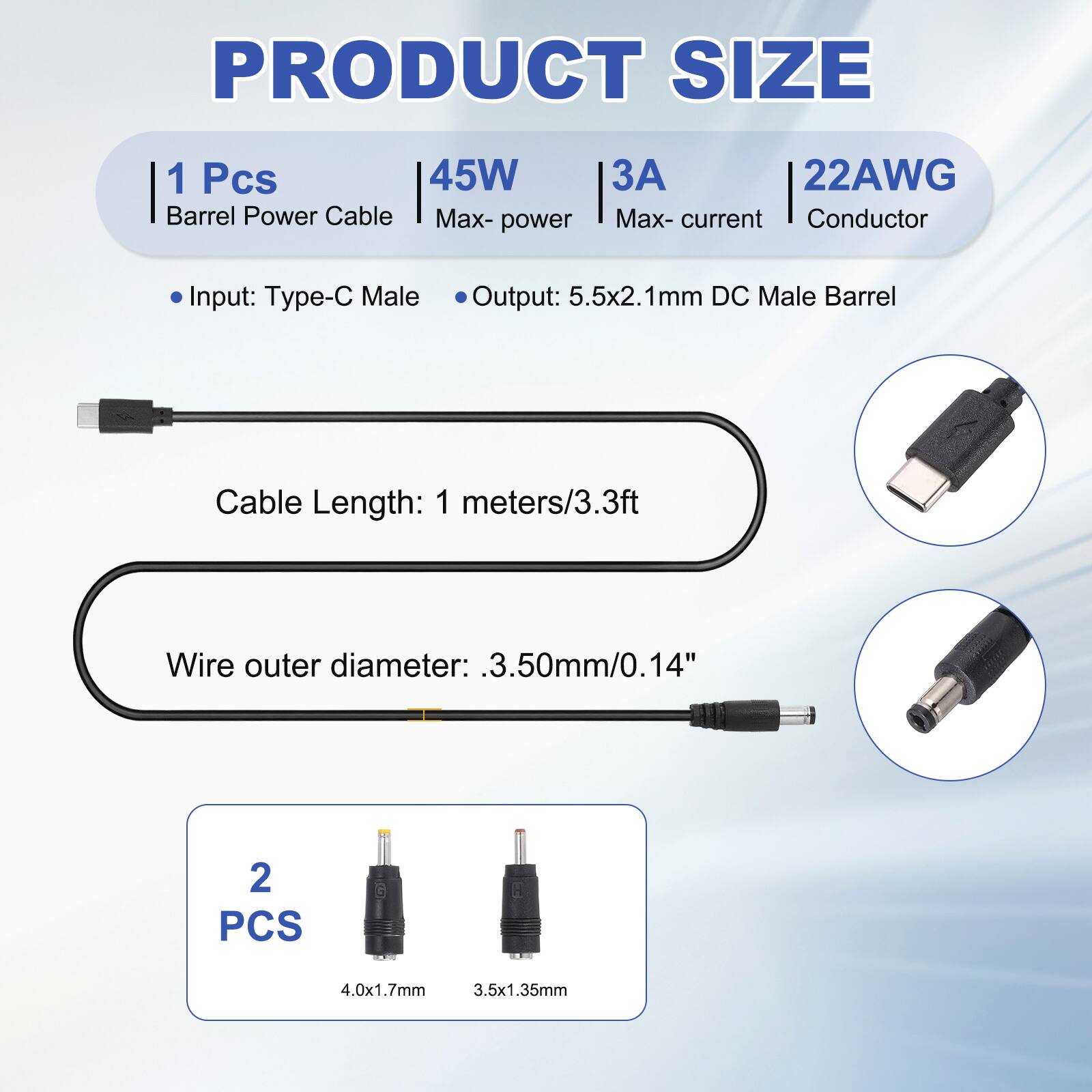 PRODUCT SIZE

1 Pcs 45W Barrel Power Cable
Max-power: 45W
Max-current: 3A
Conductor: 22AWG

Input: Type-C Male
Output: 5.5x2.1mm DC Male Barrel

Cable Length: 1 meters/3.3ft
Wire outer diameter: .3.50mm/0.14"

2 PCS
4.0x1.7mm
3.5x1.35mm