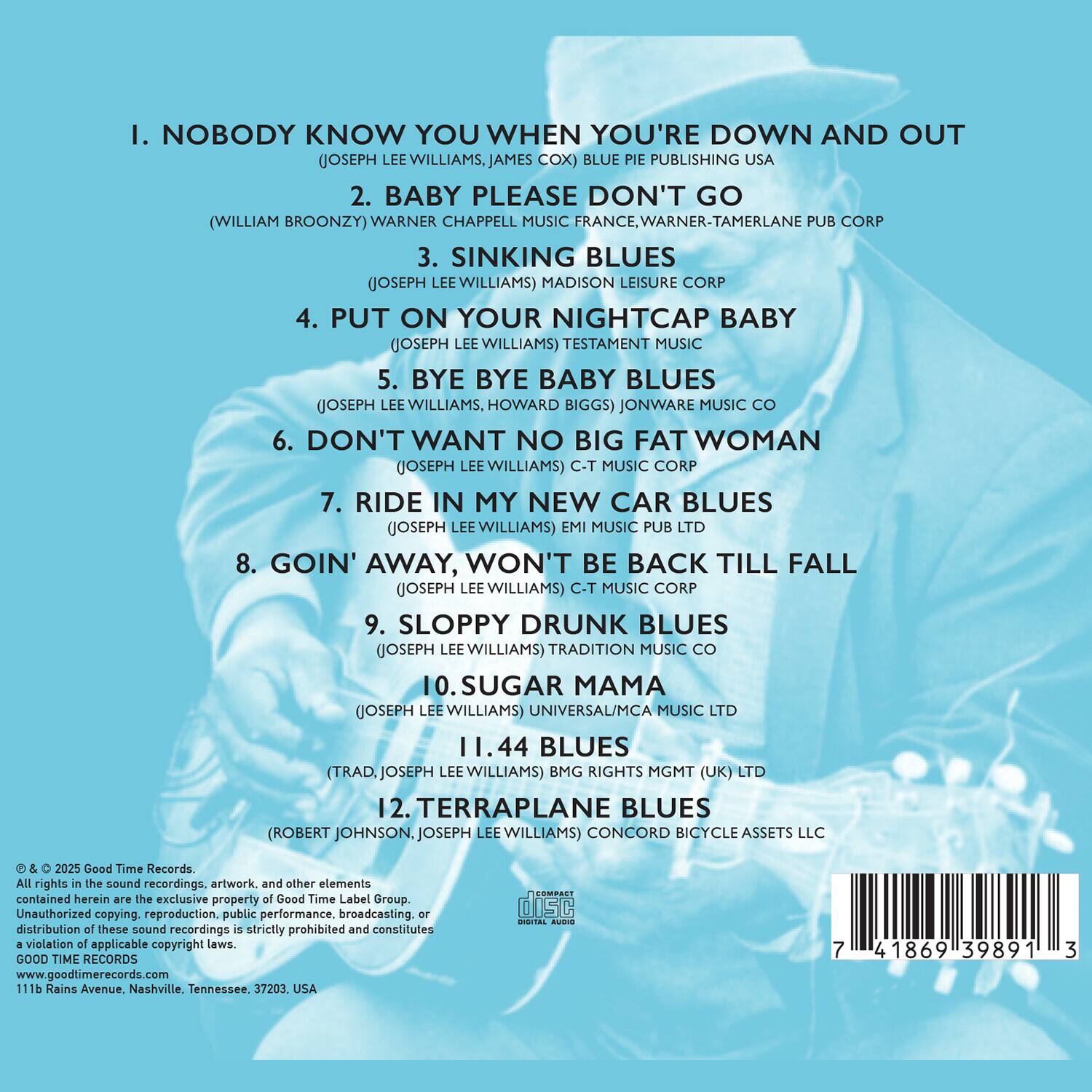 1. NOBODY KNOW YOU WHEN YOU'RE DOWN AND OUT  
   (JOSEPH LEE WILLIAMS, JAMES COX) BLUE PIE PUBLISHING USA

2. BABY PLEASE DON'T GO  
   (WILLIAM BROONZY) WARNER CHAPPELL MUSIC FRANCE, WARNER-TAMERLANE PUB CORP

3. SINKING BLUES  
   (JOSEPH LEE WILLIAMS) MADISON LEISURE CORP

4. PUT ON YOUR NIGHTCAP BABY  
   (JOSEPH LEE WILLIAMS) TESTAMENT MUSIC

5. BYE BYE BABY BLUES  
   (JOSEPH LEE WILLIAMS, HOWARD BIGGS) JONWARE MUSIC CO

6. DON'T WANT NO BIG FAT WOMAN  
   (JOSEPH LEE WILLIAMS) C-T MUSIC CORP

7. RIDE IN MY NEW CAR BLUES  
   (JOSEPH LEE WILLIAMS) EMI MUSIC PUB LTD

8. GOIN' AWAY, WON'T BE BACK TILL FALL  
   (JOSEPH LEE WILLIAMS) C-T MUSIC CORP

9. SLOPPY DRUNK