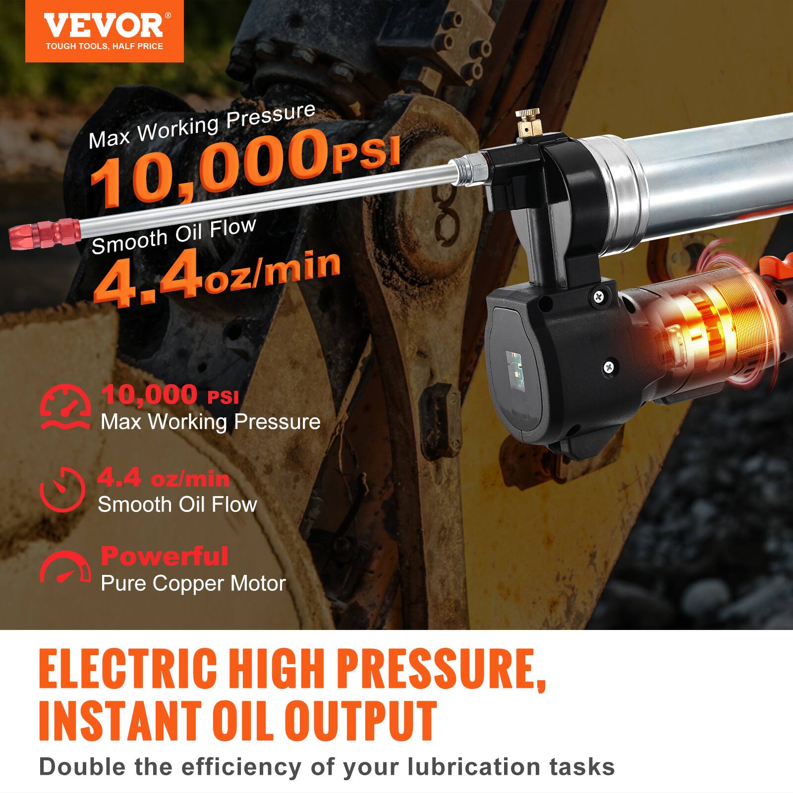 VEVOR  
TOUGH TOOLS, HALF PRICE

Max Working Pressure  
10,000 PSI

Smooth Oil Flow  
4.4 oz/min

10,000 PSI  
Max Working Pressure

4.4 oz/min  
Smooth Oil Flow

Powerful  
Pure Copper Motor

ELECTRIC HIGH PRESSURE,  
INSTANT OIL OUTPUT

Double the efficiency of your lubrication tasks