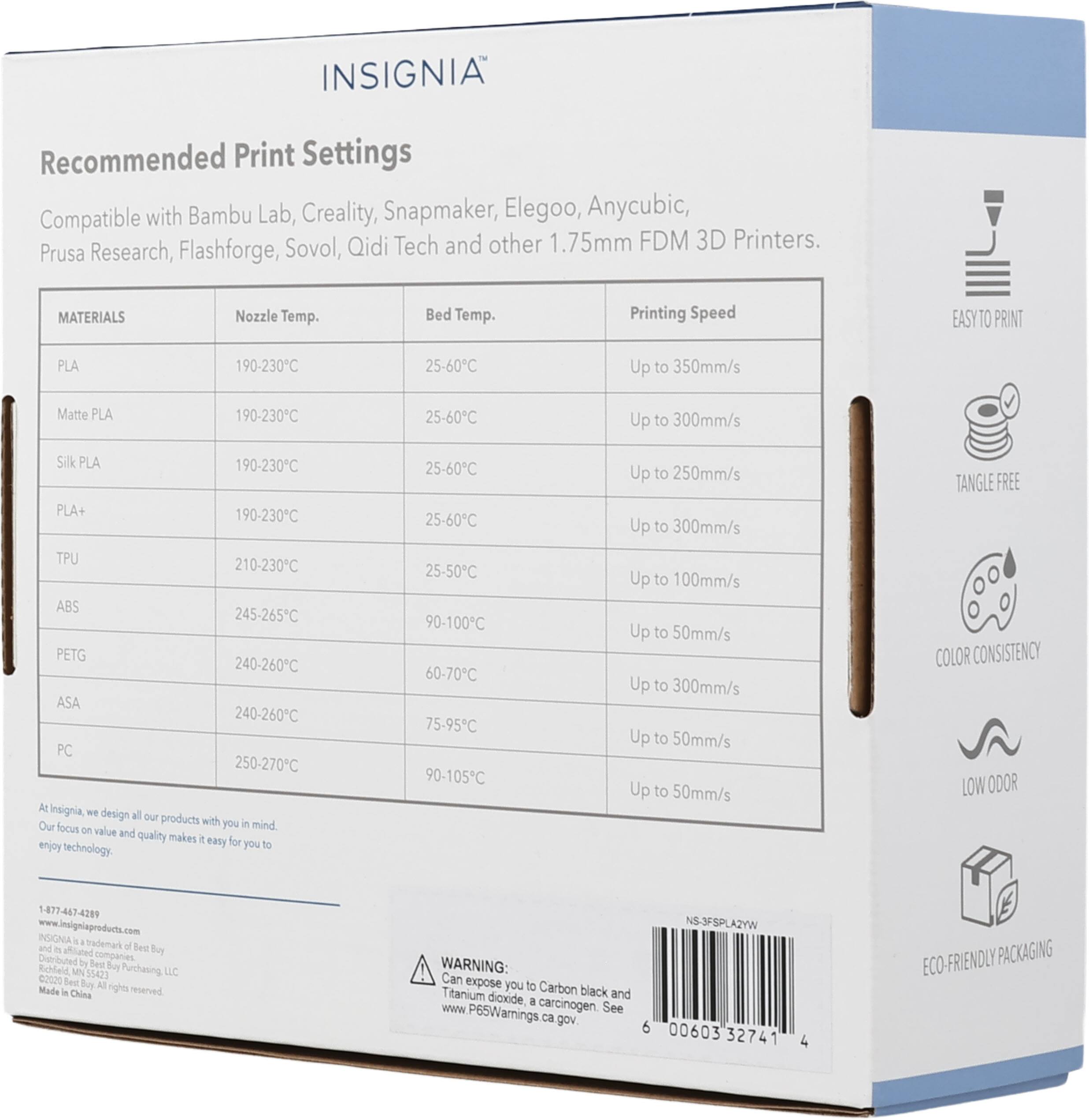 INSIGNIA™

Recommended Print Settings

Compatible with Bambu Lab, Creality, Snapmaker, Elegoo, Anycubic, Prusa Research, Flashforge, Sovol, Qidi Tech and other 1.75mm FDM 3D Printers.

MATERIALS | Nozzle Temp. | Bed Temp. | Printing Speed
--- | --- | --- | ---
PLA | 190-230°C | 25-60°C | Up to 350mm/s
Matte PLA | 190-230°C | 25-60°C | Up to 300mm/s
Silk PLA | 190-230°C | 25-60°C | Up to 250mm/s
PLA+ | 190-230°C | 25-60°C | Up to 300mm/s
TPU | 210-230°C | 25-50°C | Up to 100mm/s
ABS | 245-265°C | 90-100°C |