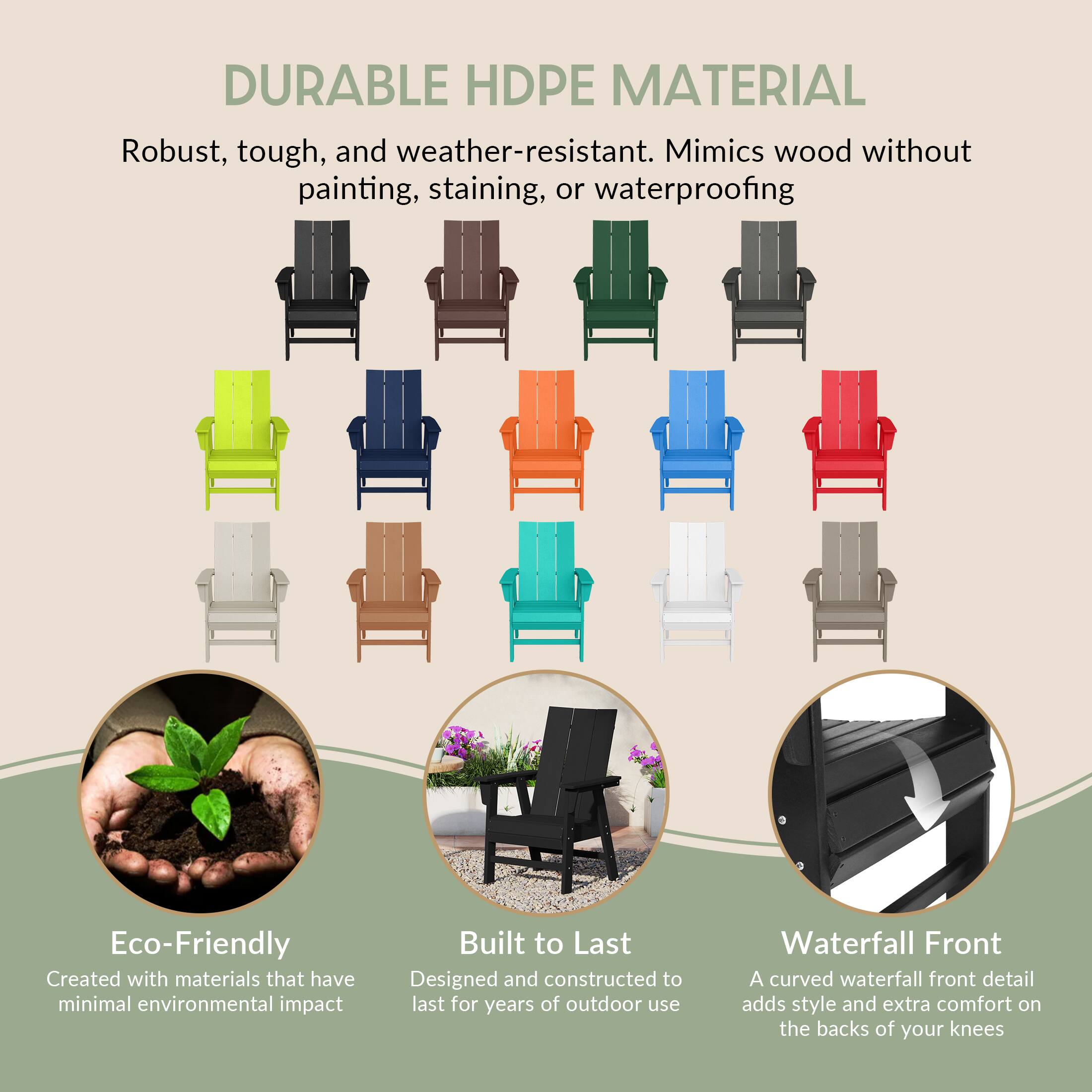 DURABLE HDPE MATERIAL  
Robust, tough, and weather-resistant. Mimics wood without painting, staining, or waterproofing.

Eco-Friendly  
Created with materials that have minimal environmental impact.

Built to Last  
Designed and constructed to last for years of outdoor use.

Waterfall Front  
A curved waterfall front detail adds style and extra comfort on the backs of your knees.