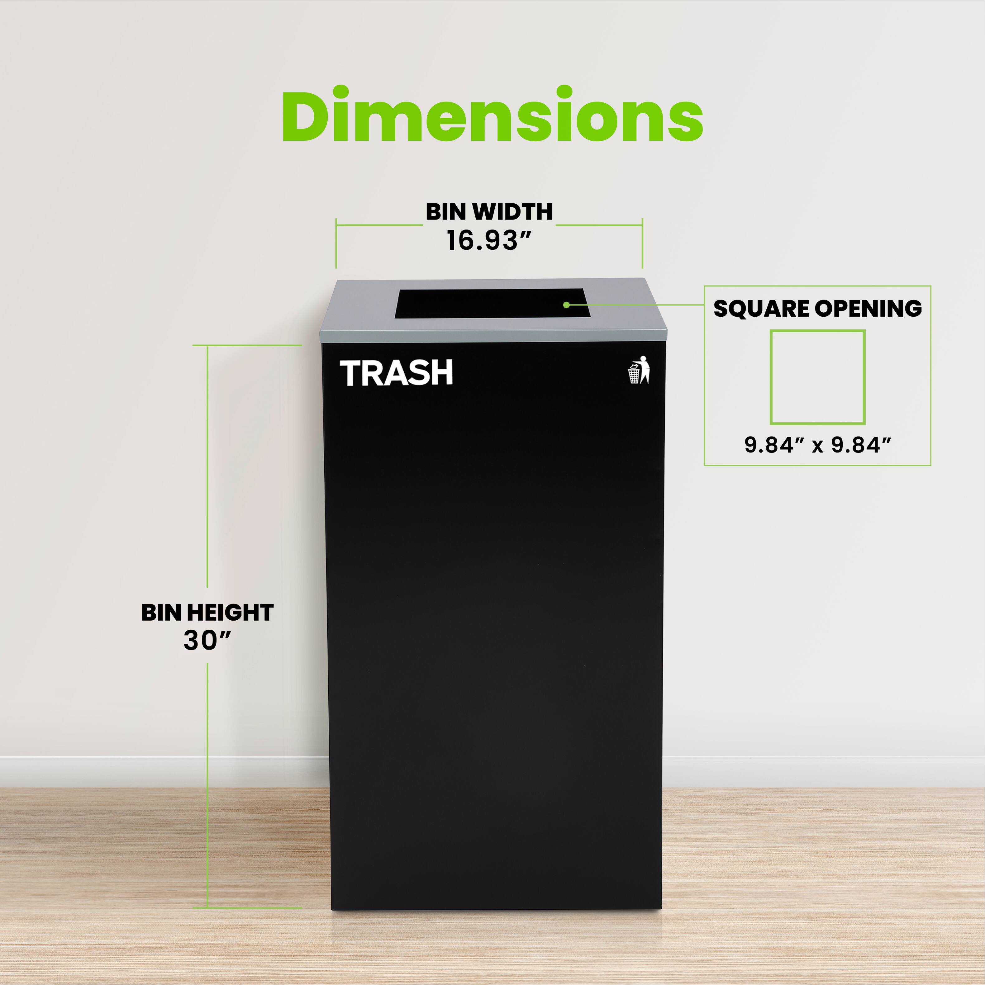 Dimensions
BIN WIDTH 16.93"
SQUARE OPENING 9.84" x 9.84"
BIN HEIGHT 30"
TRASH
