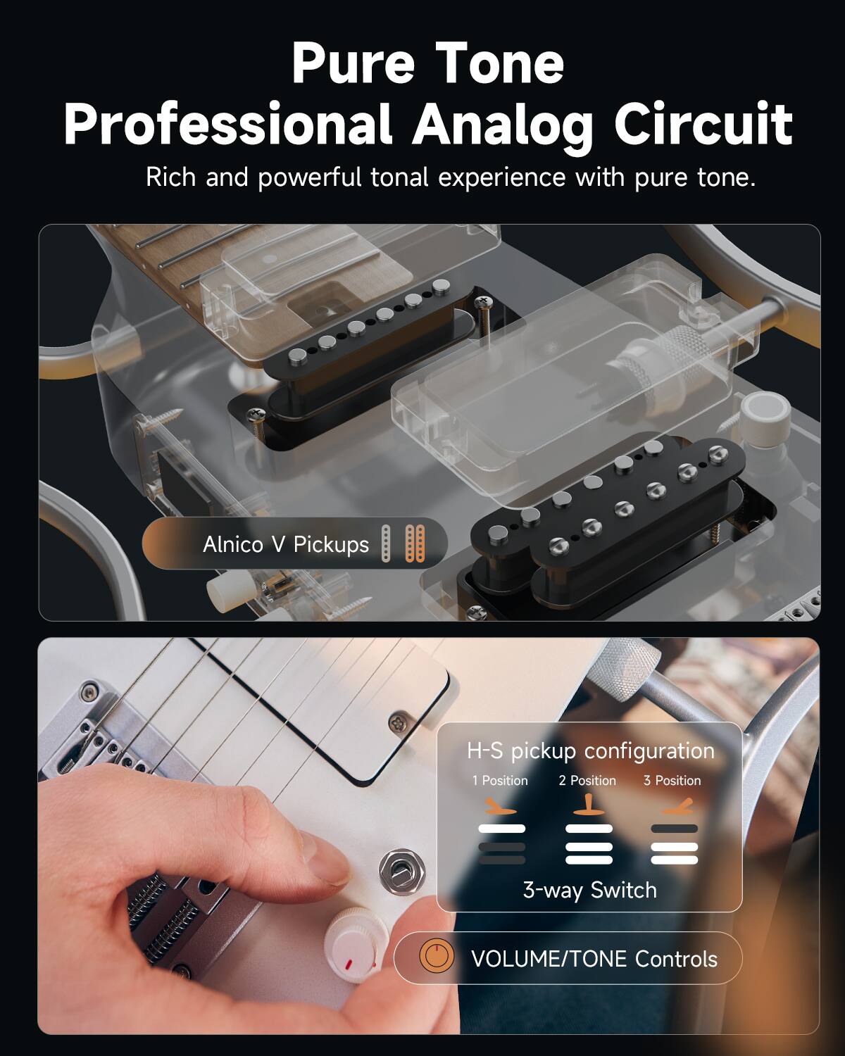 Pure Tone  
Professional Analog Circuit  
Rich and powerful tonal experience with pure tone.

Alnico V Pickups

H-S pickup configuration  
1 Position 2 Position 3 Position  
3-way Switch

VOLUME/TONE Controls