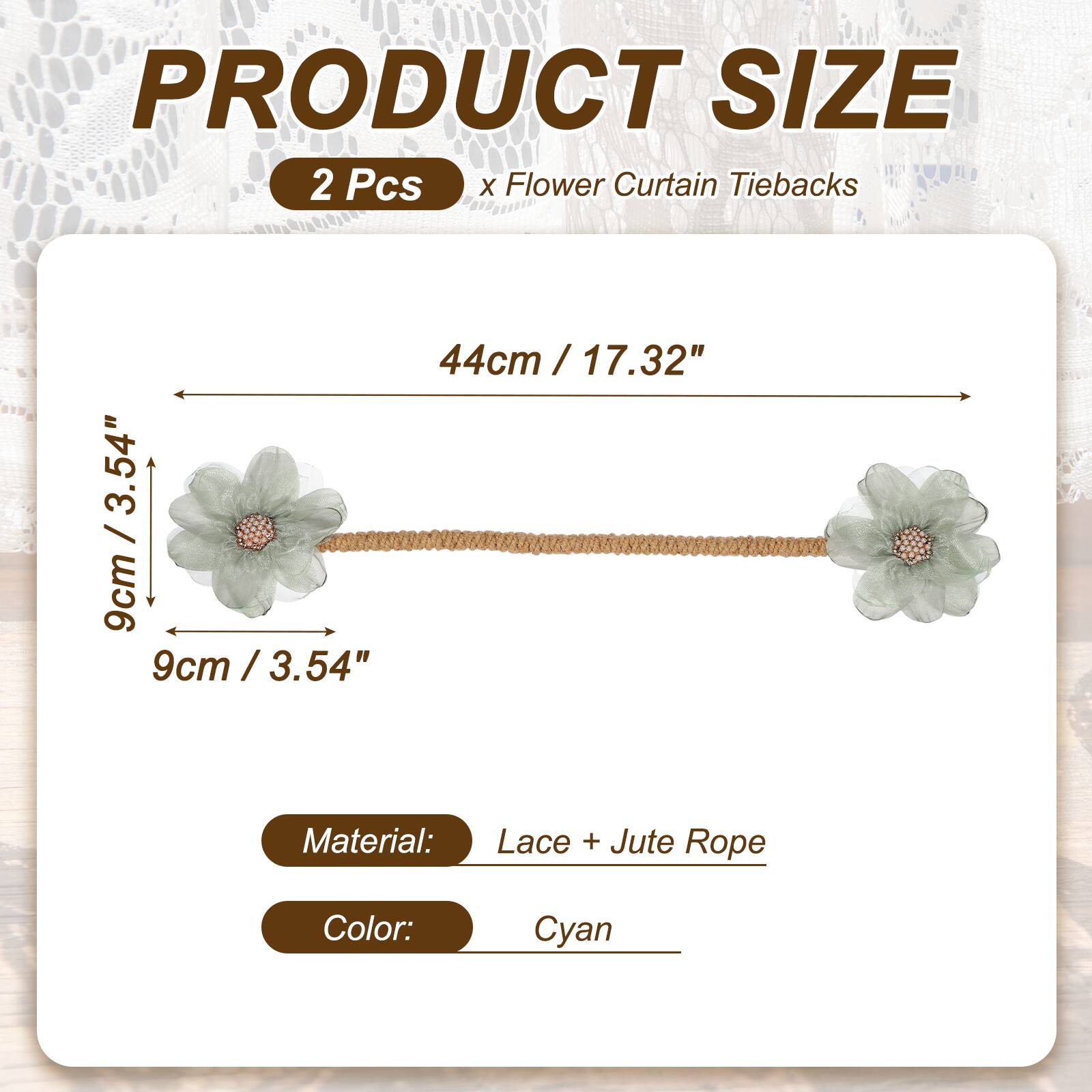 PRODUCT SIZE

2 Pcs x Flower Curtain Tiebacks

44cm / 17.32" / 9cm / 3.54"

Material: Lace + Jute Rope

Color: Cyan