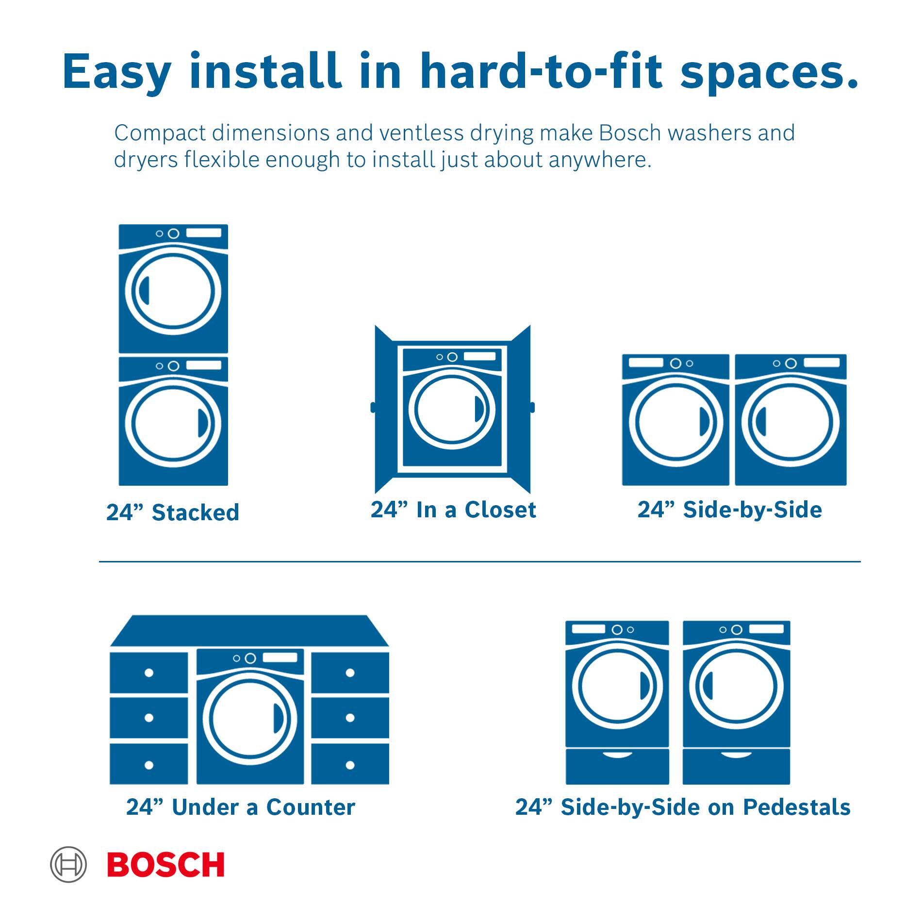 Easy install in hard-to-fit spaces. Compact dimensions and ventless drying make Bosch washers and dryers flexible enough to install just about anywhere.

24" Stacked
24" In a Closet
24" Side-by-Side
24" Under a Counter
24" Side-by-Side on Pedestals