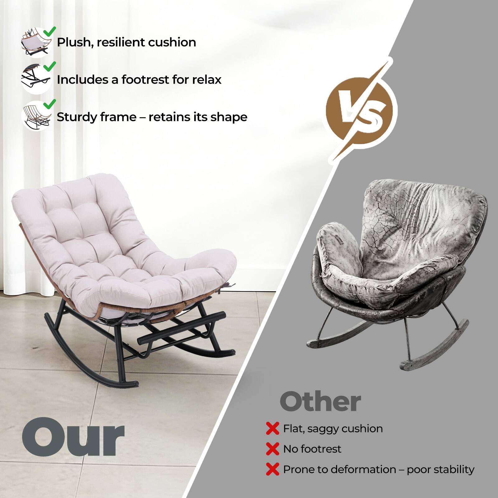 Plush, resilient cushion  
Includes a footrest for relax  
Sturdy frame – retains its shape  

VS  

Our  

Other  
Flat, saggy cushion  
No footrest  
Prone to deformation – poor stability
