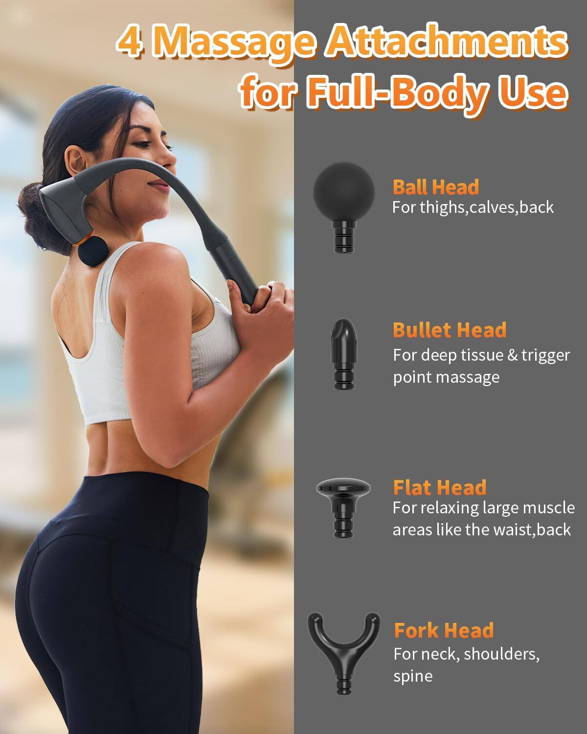 4 Massage Attachments for Full-Body Use

- Ball Head
  - For thighs, calves, back

- Bullet Head
  - For deep tissue & trigger point massage

- Flat Head
  - For relaxing large muscle areas like the waist, back

- Fork Head
  - For neck, shoulders, spine