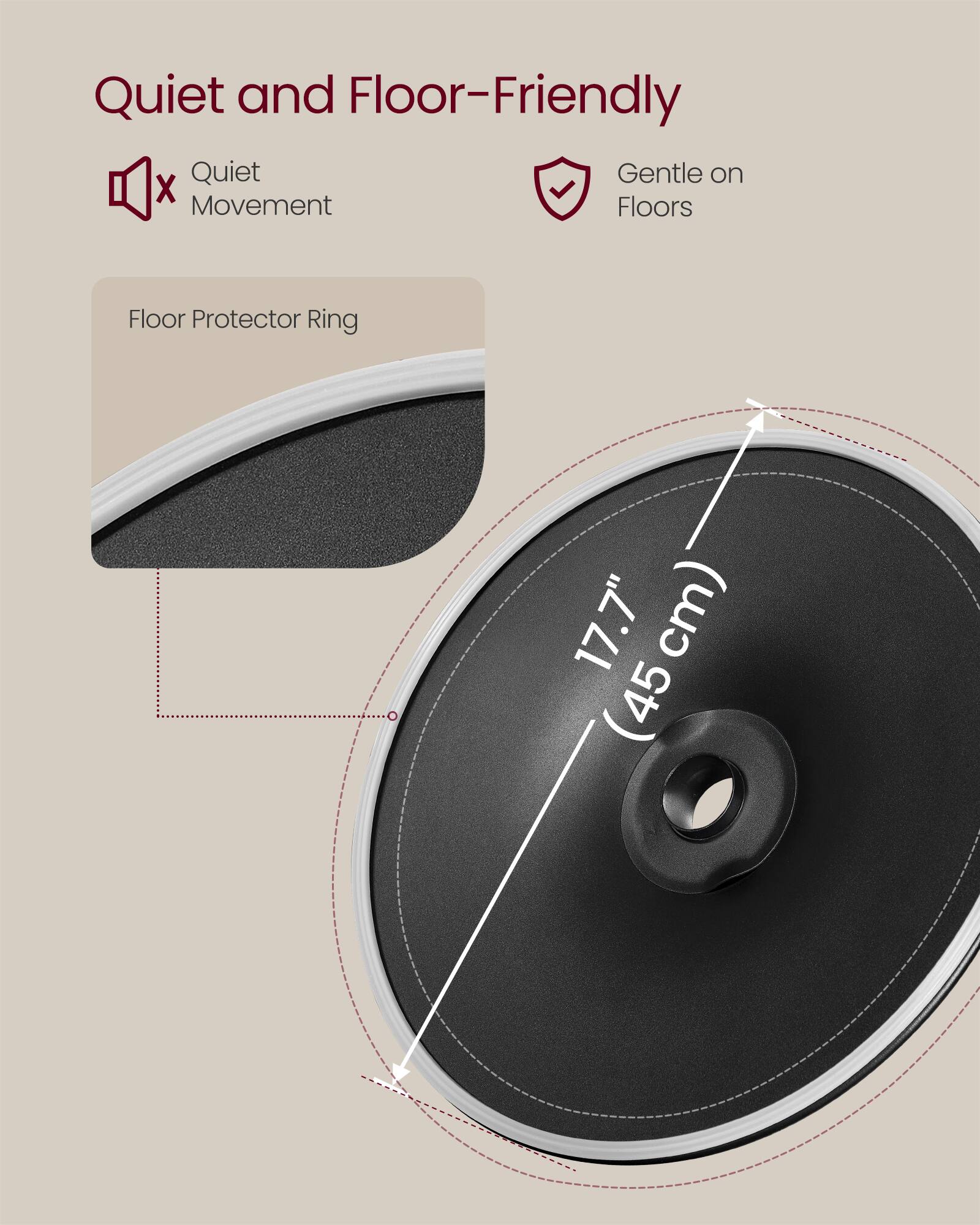 Quiet and Floor-Friendly

- Quiet Movement
- Gentle on Floors

Floor Protector Ring

17.7" (45 cm)