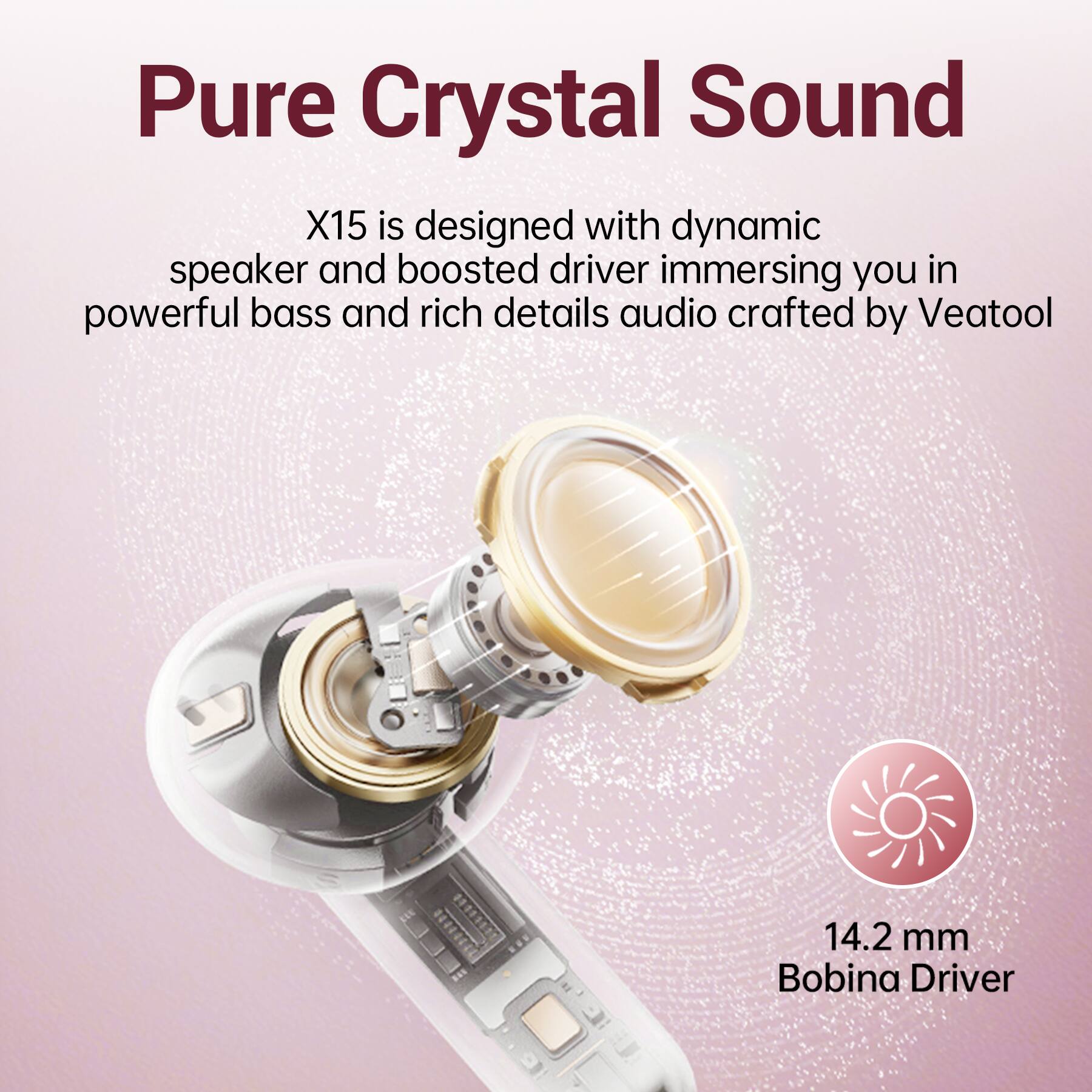 Pure Crystal Sound X15 is designed with dynamic speaker and boosted driver immersing you in powerful bass and rich details audio crafted by Veatool

14.2 mm Bobina Driver