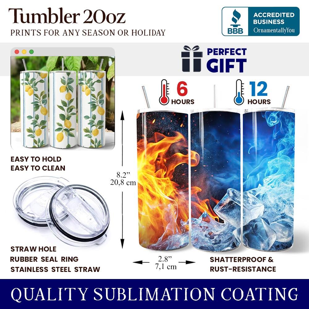 Tumbler 20oz  
PRINTS FOR ANY SEASON OR HOLIDAY  
ACCREDITED BUSINESS BBB OrnamentallyYou  
PERFECT GIFT  
6 HOURS  
12 HOURS  
EASY TO HOLD  
EASY TO CLEAN  
8.2" (20.8 cm)  
STRAW HOLE  
RUBBER SEAL RING  
STAINLESS STEEL STRAW  
2.8" (7.1 cm)  
SHATTERPROOF & RUST-RESISTANCE  
QUALITY SUBLIMATION COATING