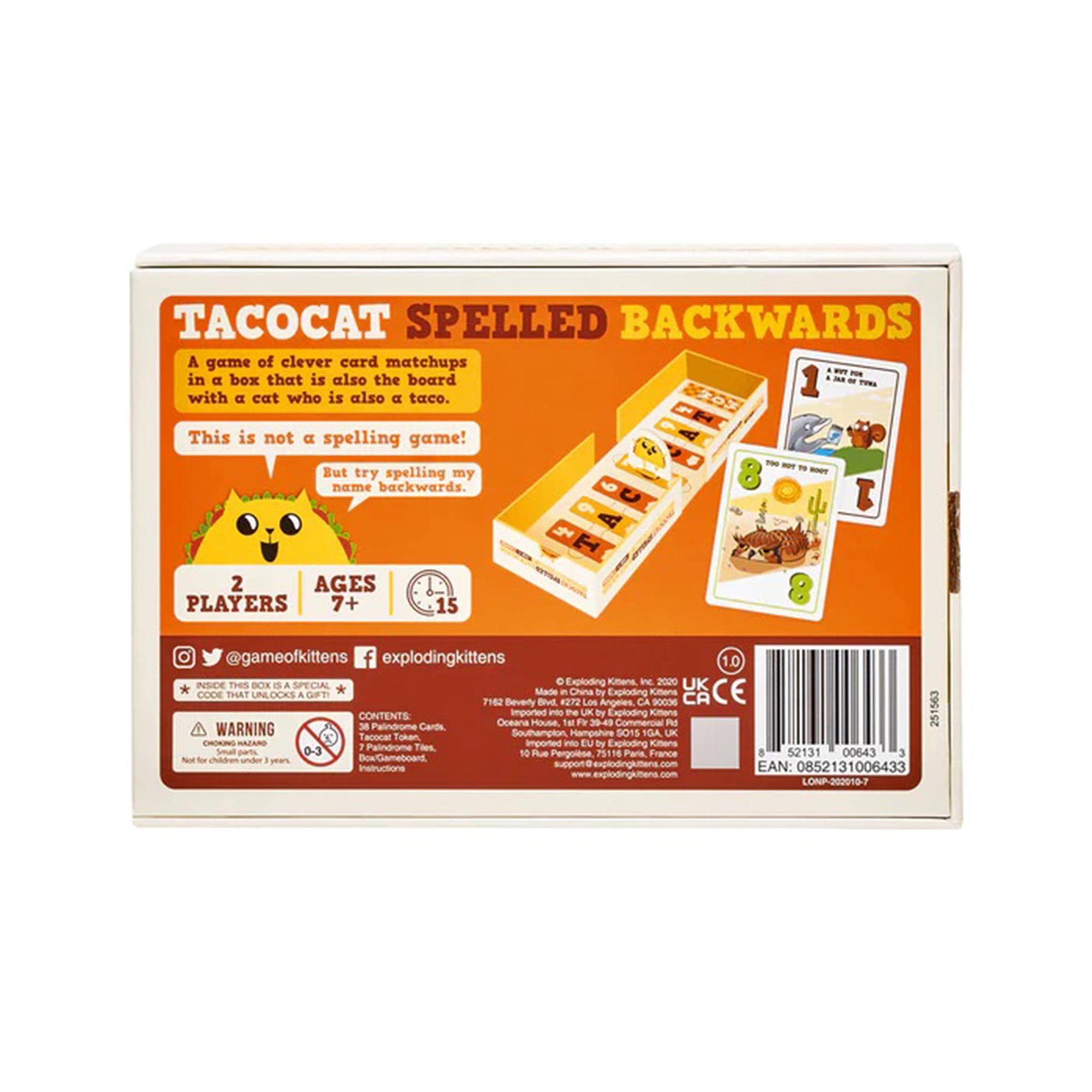 **TACOCAT SPELLED BACKWARDS**

A game of clever card matchups in a box that is also the board with a cat who is also a taco. This is not a spelling game! But try spelling my name backwards.

**2 PLAYERS**  
**AGES 7+**  
**15 MINUTES**

@gameofkittens  
@explodingkittens

**WARNING:**  
CHOKING HAZARD - Small parts. Not for children under 3 years.

**CODE SAT UNLOCKS A GIFT**

**CONTENTS:**  
- 38 Palindromic Cards  
- 10 Taco Cards  
- 1 Box/Gameboard  
- Instructions

**MADE IN CHINA**  
**IMPORTED BY:**  
Exploding Kittens Inc.  
712 Beverly Blvd, Los Angeles, CA 90036

**EAN:** 0852131006433  
**www.explodingkittens.com**

**UK:**  
Made in China by Exploding Kittens  
Imported by Exploding Kittens  
10 Rue Pergonse, 75013 Paris, France

**CE**  
**L