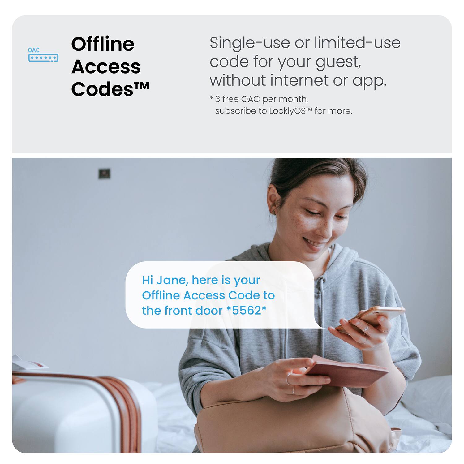 Offline Access CodesTM Single-use or limited-use code for your guest, without internet or app. *3 free OAC per month, subscribe to LocklyOS for more. Hi Jane, here is your Offline Access Code to the front door *5562*.