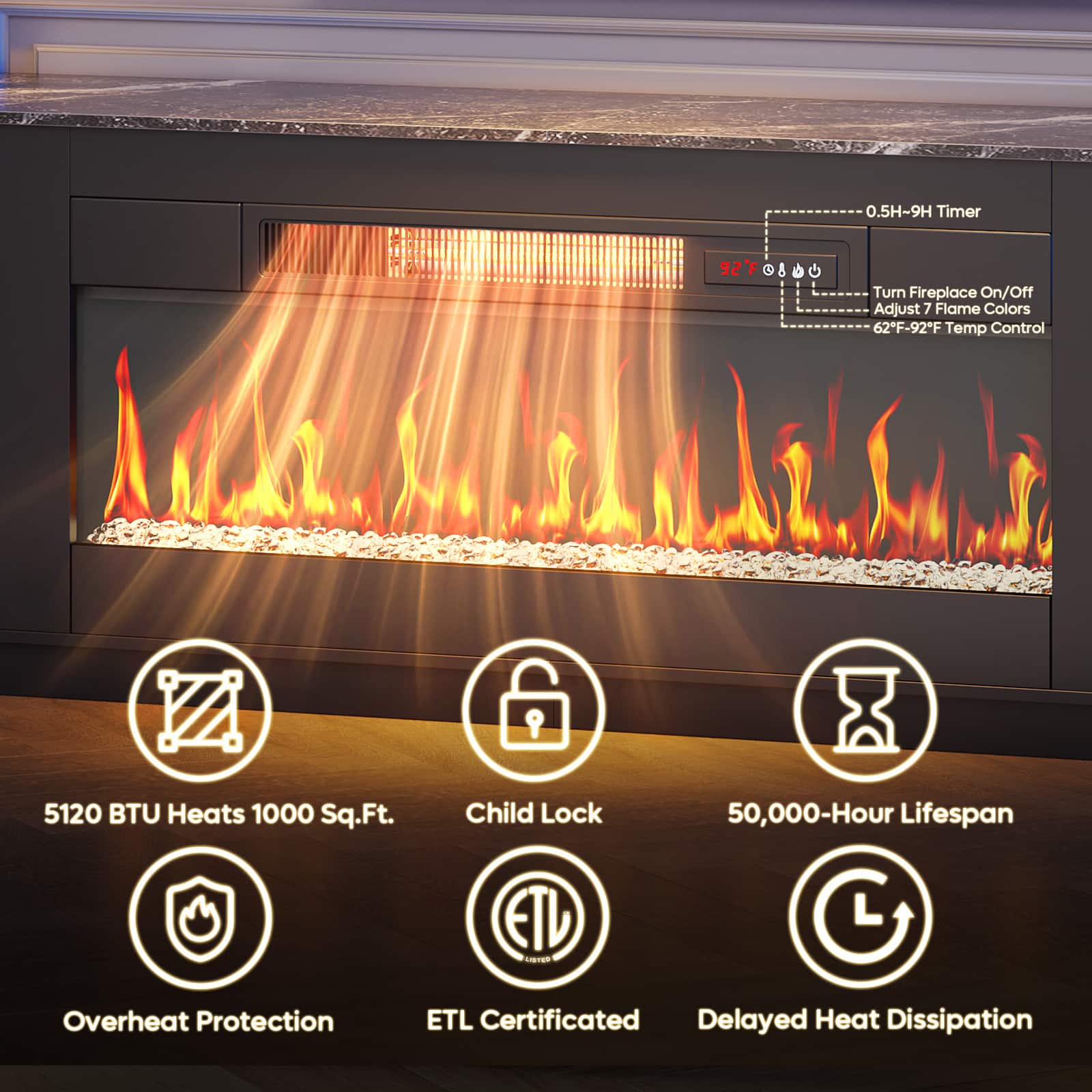 - 0.5H-9H Timer
- Turn Fireplace On/Off
- Adjust 7 Flame Colors
- 62°F-92°F Temp Control
- 5120 BTU Heats 1000 Sq.Ft.
- Child Lock
- 50,000-Hour Lifespan
- Overheat Protection
- ETL Certificated
- Delayed Heat Dissipation