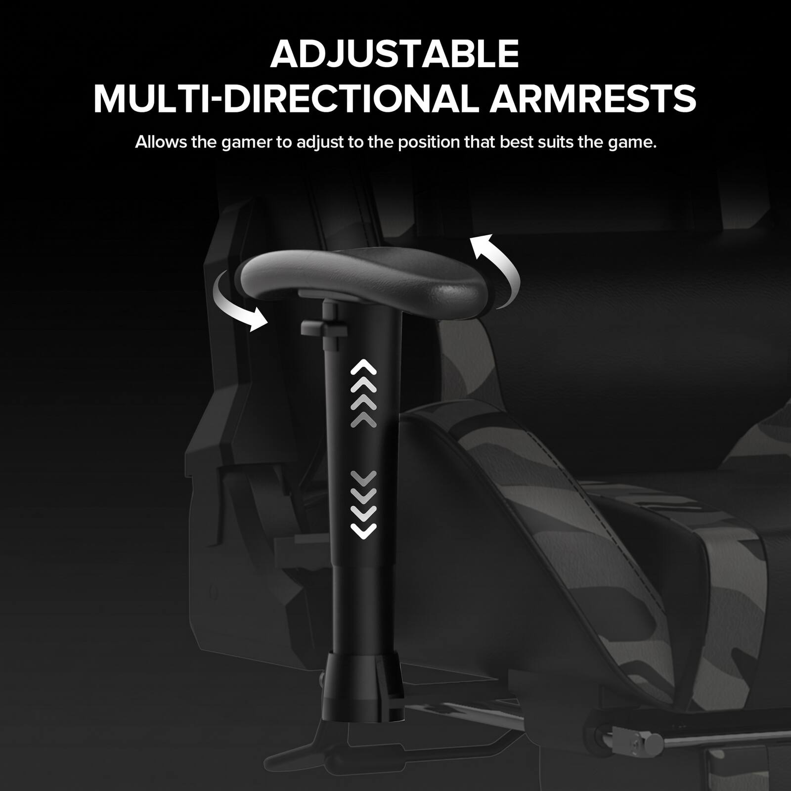 ADJUSTABLE MULTI-DIRECTIONAL ARMRESTS  
Allows the gamer to adjust to the position that best suits the game.
