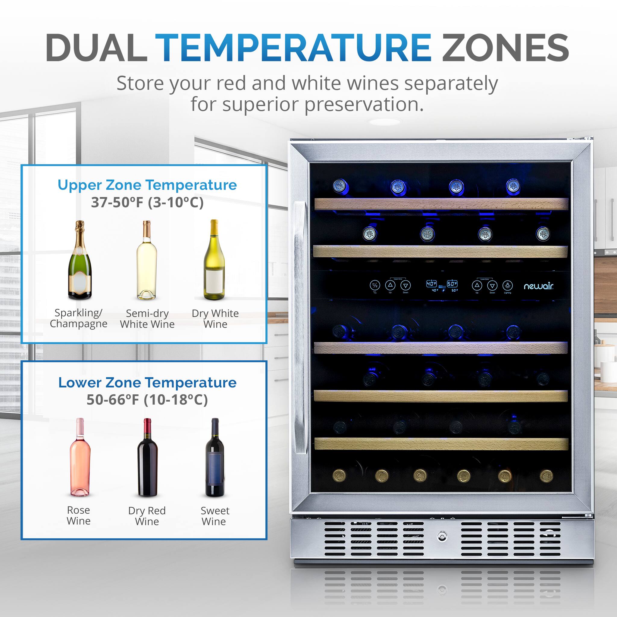 DUAL TEMPERATURE ZONES
Store your red and white wines separately for superior preservation.

Upper Zone Temperature: 37-50F (3-10C)

* Sparkling/ Semi-dry Champagne
* White Wine
* Dry White Wine

Lower Zone Temperature: 50-66F (10-18C)

* Rose Wine
* Dry Red Wine
* Sweet Wine