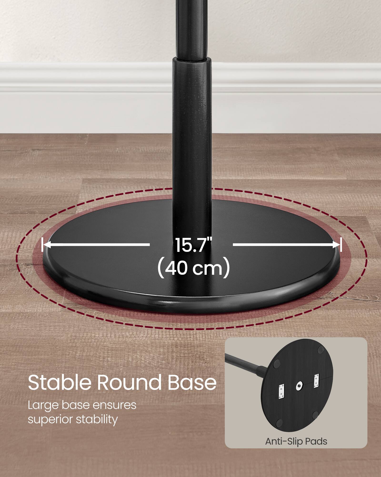 15.7" (40 cm) Stable Round Base  
Large base ensures superior stability  
Anti-Slip Pads