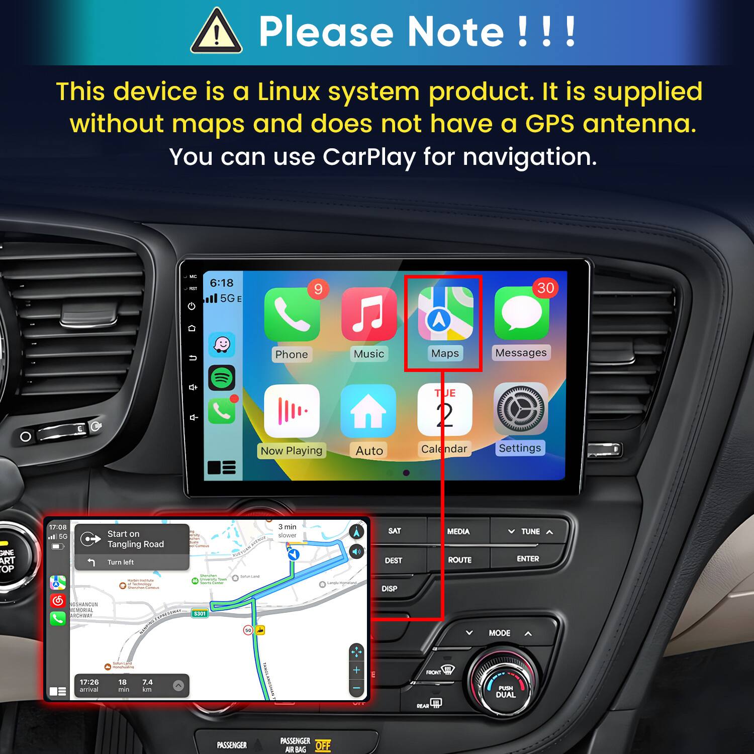 Please Note!!!

This device is a Linux system product. It is supplied without maps and does not have a GPS antenna. You can use CarPlay for navigation.

6:18 5G
9
30
Phone
Music
Maps
Messages
TUE
Now Playing
Auto
Calendar
Settings

17:08 d 5G
Start on Tangling Road Turn left   Secholing Carbon
with KAKE Cansus Champion, CRIMPLE Tran Sours Come
FREE SUGARS
3min slower
ways infomatiant,
SAT DEST DISP
MEDIA ROUTE
TUNE ^ ENTER
GSHANCUN REMORIAL UA!
5301
MODE
17:26 arrival
CINCHILAND MUNICIN 18 7.4 min km
FRONT
PUSH DUAL
NET
YEAR
PASSENGER
PASSENGER AIR BAG OFF