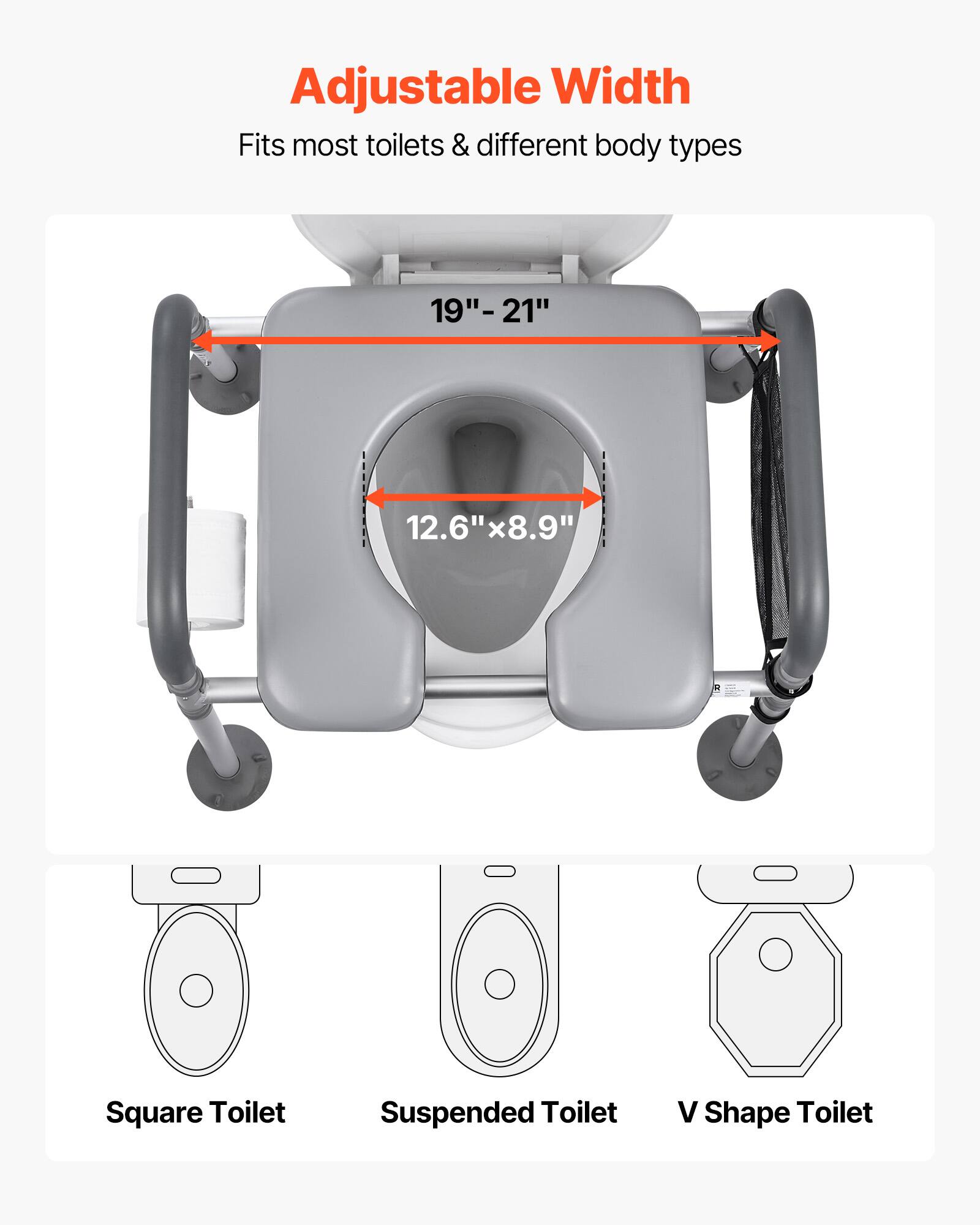 Adjustable Width
Fits most toilets & different body types
19"-21"
12.6"x8.9"
Square Toilet
Suspended Toilet
V Shape Toilet