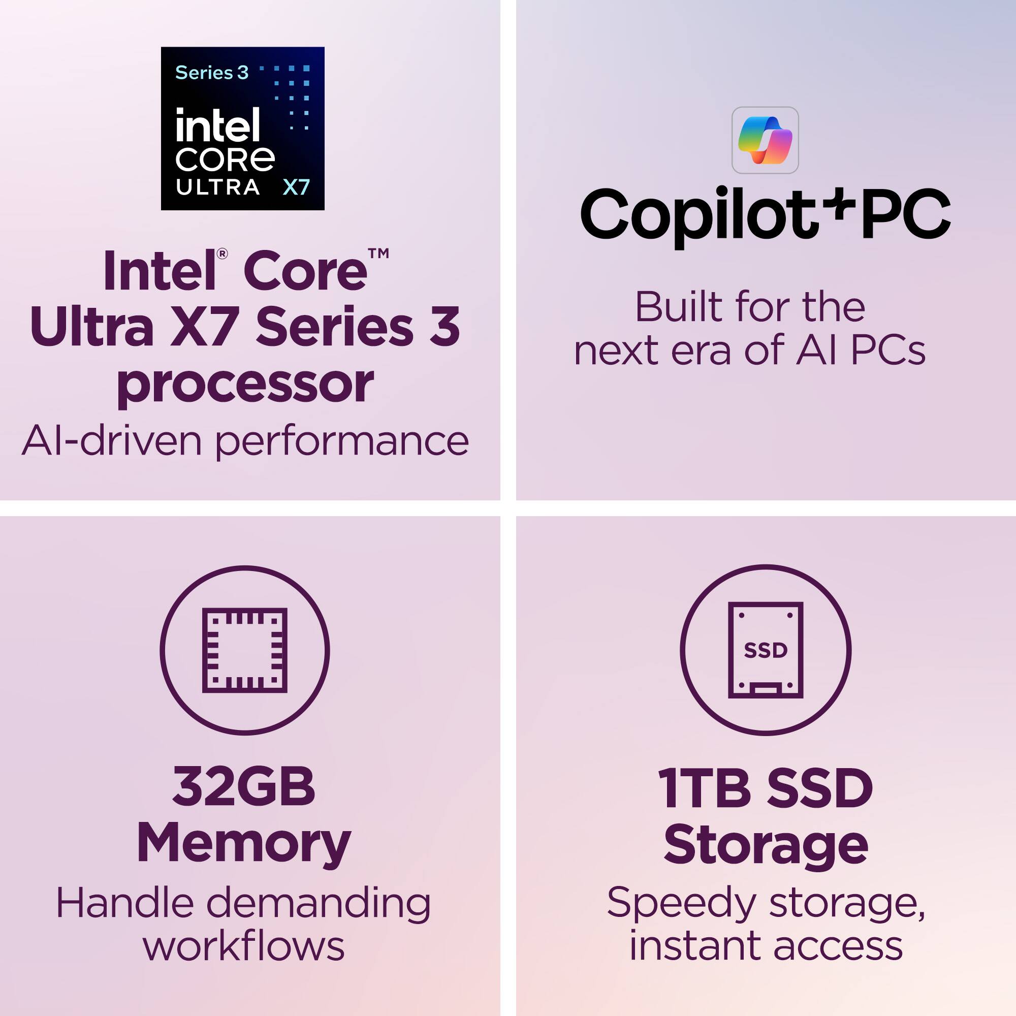Series 3 Intel Core Ultra X7 Copilot+PC  
Intel Core™ Ultra X7 Series 3 processor  
AI-driven performance  
Built for the next era of AI PCs  
32GB Memory  
Handle demanding workflows  
1TB SSD Storage  
Speedy storage, instant access