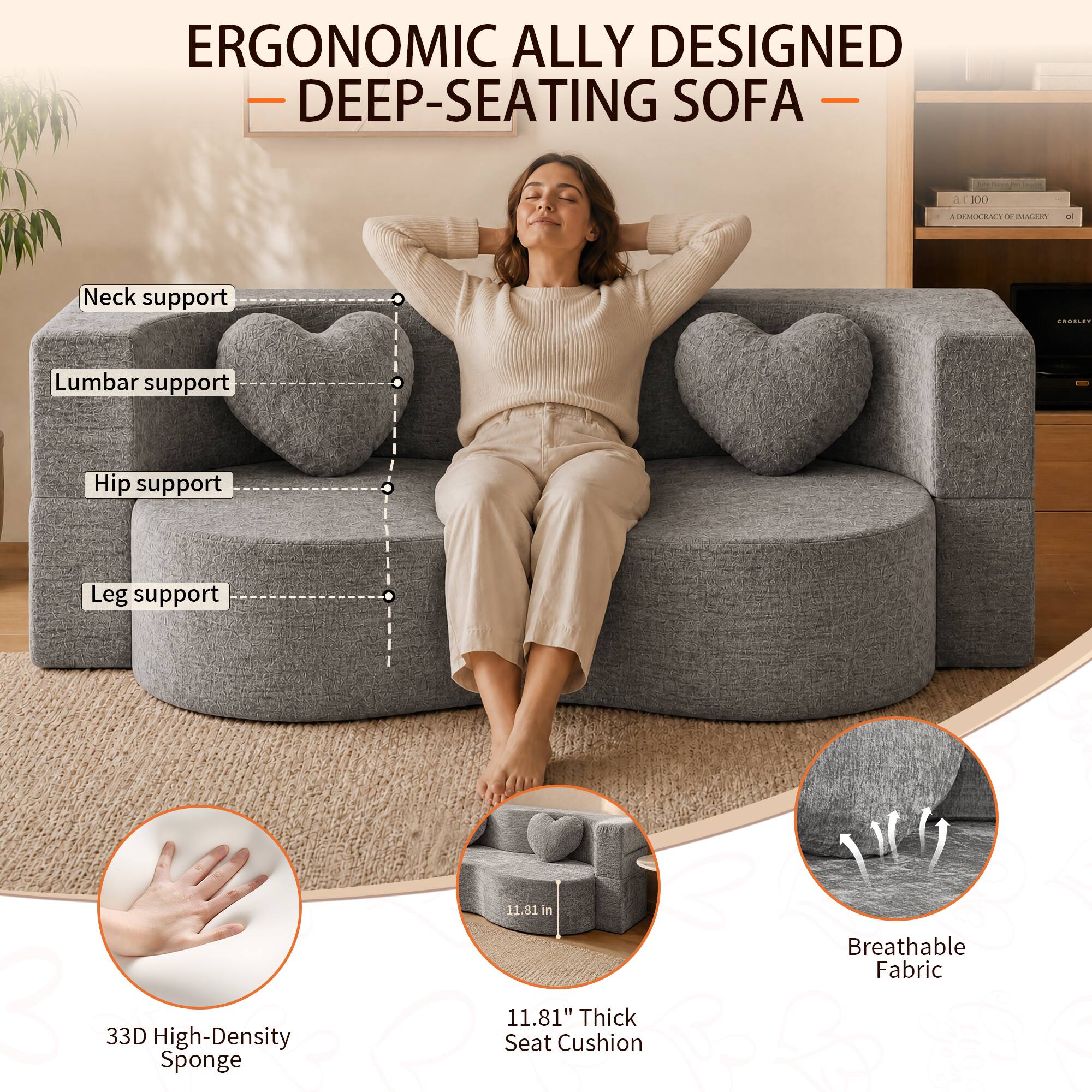 ERGONOMIC ALLY DESIGNED DEEP-SEATING SOFA

- Neck support
- Lumbar support
- Hip support
- Leg support

33D High-Density Sponge

11.81" Thick Seat Cushion

Breathable Fabric