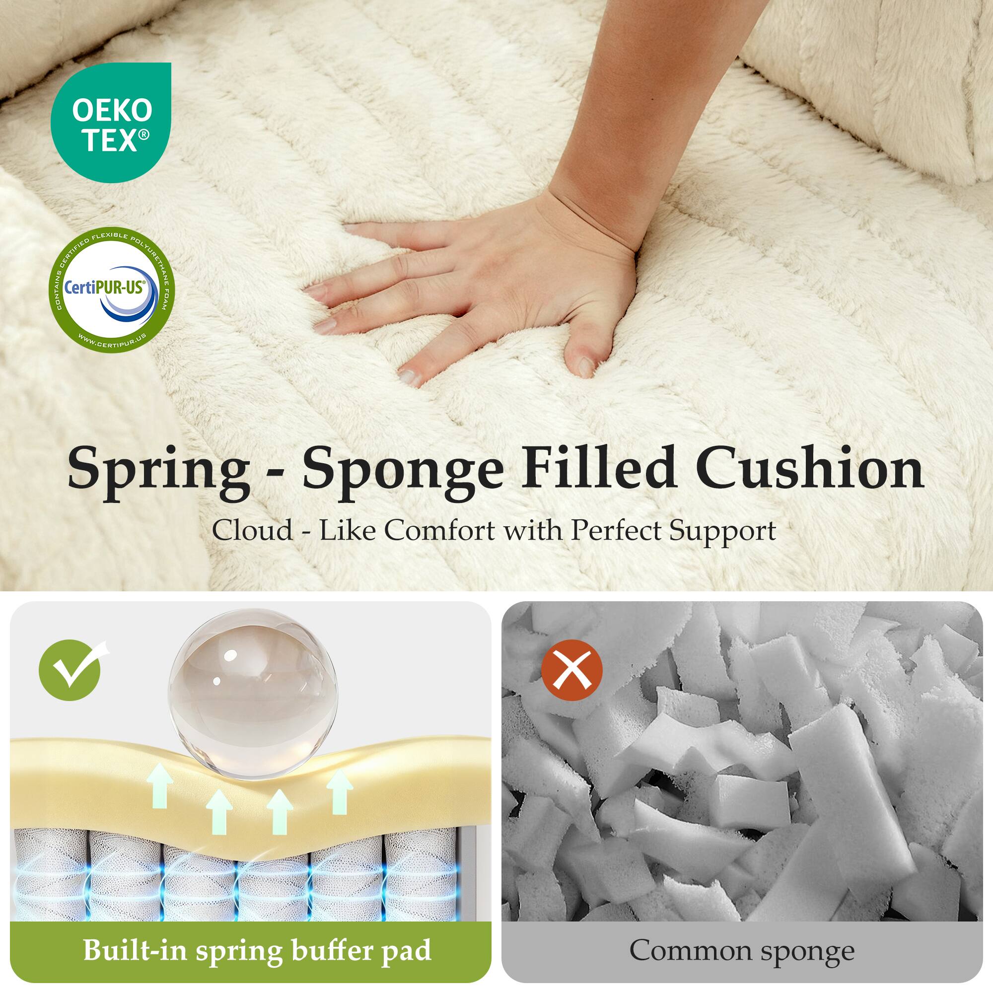 1 EX LEUBLE O3JMa N e CONTAN CertiPUR-US PYT www.CEanPUR.ut

Spring - Sponge Filled Cushion  
Cloud - Like Comfort with Perfect Support

Built-in spring buffer pad

Common sponge