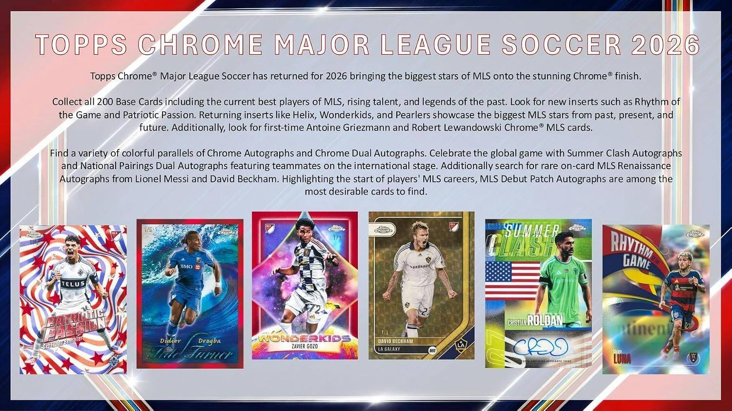 TOPPS CHROME MAJOR LEAGUE SOCCER 2026

Topps Chrome Major League Soccer has returned for 2026 bringing the biggest stars of MLS onto the stunning Chrome® finish.

Collect all 200 Base Cards including the current best players of MLS, rising talent, and legends of the past. Look for new inserts such as Rhythm of the Game and Patriotic Passion. Returning inserts like Helix, Wonderkids, and Pearlers showcase the biggest MLS stars from past, present, and future. Additionally, look for first-time Antoine Griezmann and Robert Lewandowski Chrome® MLS cards.

Find a variety of colorful parallels of Chrome Autographs and Chrome Dual Autographs. Celebrate the global game with Summer Clash Autographs and National Pairings Dual Autographs featuring teammates on the international stage. Additionally search for rare on-card MLS Renaissance Autographs from Lionel Messi and David Beckham. Highlighting the start of players' MLS careers, MLS Debut Patch Autographs are among the most desirable cards to find.