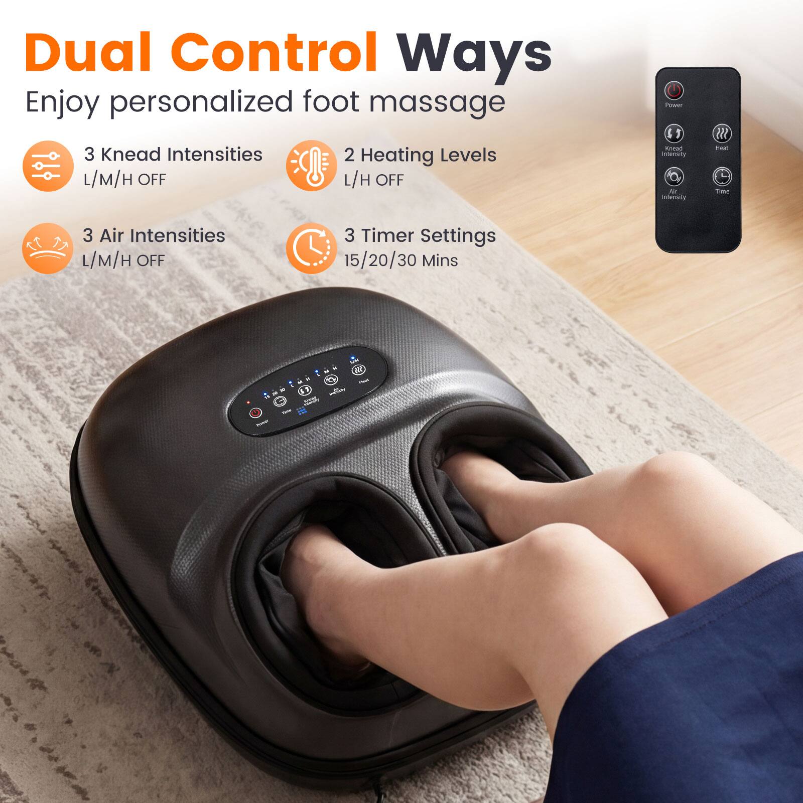 Dual Control Ways  
Enjoy personalized foot massage  
3 Knead Intensities  
L/M/H OFF  
2 Heating Levels  
L/H OFF  
3 Air Intensities  
L/M/H OFF  
3 Timer Settings  
15/20/30 Mins